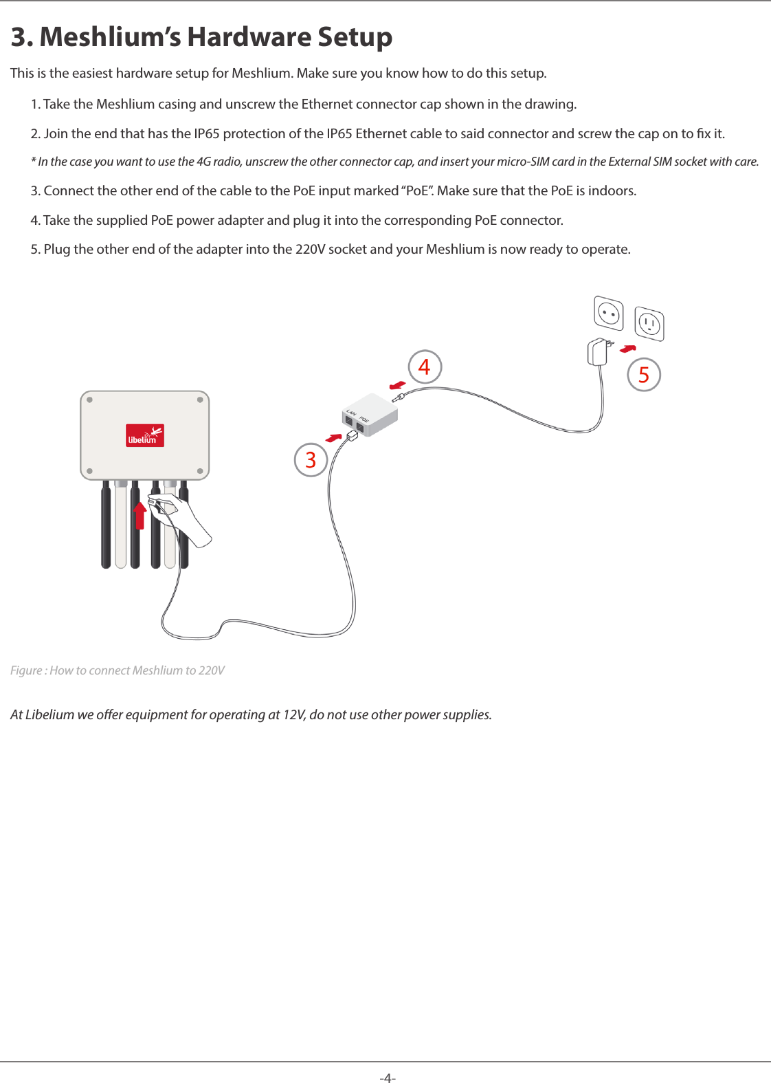 -4-Meshlium 3. Meshlium’s Hardware SetupThis is the easiest hardware setup for Meshlium. Make sure you know how to do this setup. 1. Take the Meshlium casing and unscrew the Ethernet connector cap shown in the drawing.2. Join the end that has the IP65 protection of the IP65 Ethernet cable to said connector and screw the cap on to x it.* In the case you want to use the 4G radio, unscrew the other connector cap, and insert your micro-SIM card in the External SIM socket with care.3. Connect the other end of the cable to the PoE input marked “PoE”. Make sure that the PoE is indoors.4. Take the supplied PoE power adapter and plug it into the corresponding PoE connector.5. Plug the other end of the adapter into the 220V socket and your Meshlium is now ready to operate.Figure : How to connect Meshlium to 220VAt Libelium we oer equipment for operating at 12V, do not use other power supplies.