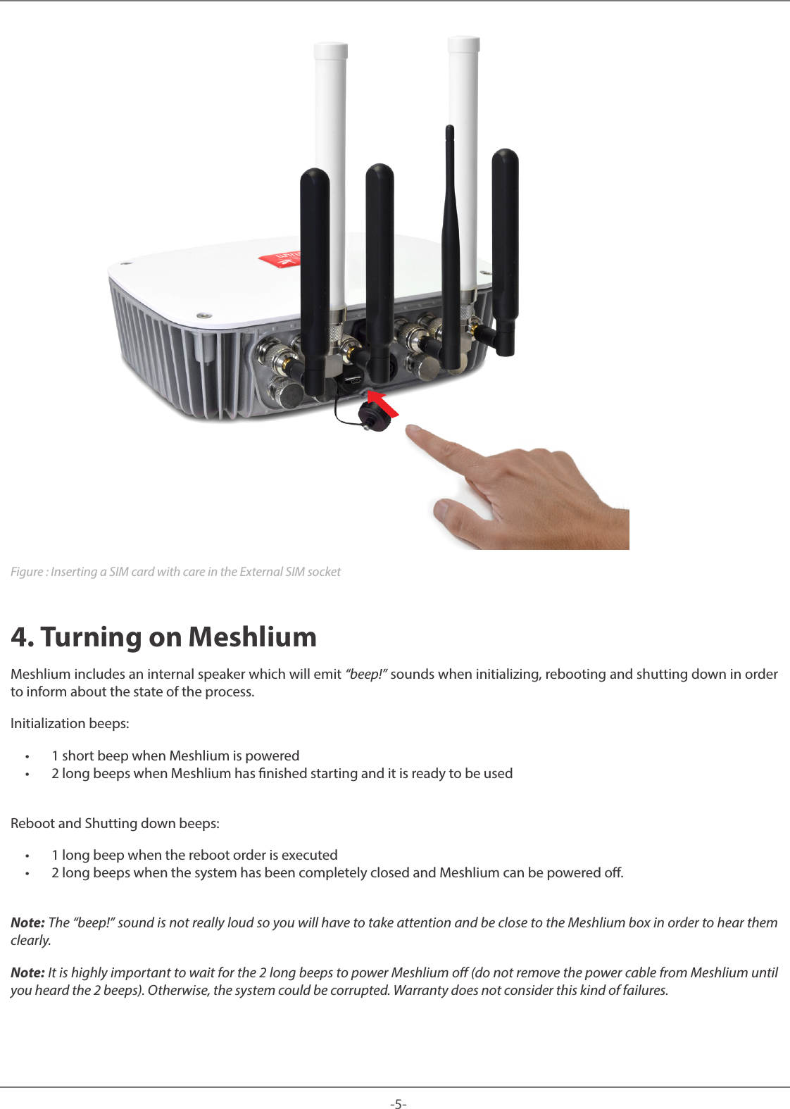 -5-Meshlium Figure : Inserting a SIM card with care in the External SIM socket4. Turning on MeshliumMeshlium includes an internal speaker which will emit “beep!” sounds when initializing, rebooting and shutting down in order to inform about the state of the process. Initialization beeps: • 1 short beep when Meshlium is powered • 2 long beeps when Meshlium has nished starting and it is ready to be usedReboot and Shutting down beeps: • 1 long beep when the reboot order is executed • 2 long beeps when the system has been completely closed and Meshlium can be powered o.Note: The “beep!” sound is not really loud so you will have to take attention and be close to the Meshlium box in order to hear them clearly.Note: It is highly important to wait for the 2 long beeps to power Meshlium o (do not remove the power cable from Meshlium until you heard the 2 beeps). Otherwise, the system could be corrupted. Warranty does not consider this kind of failures.