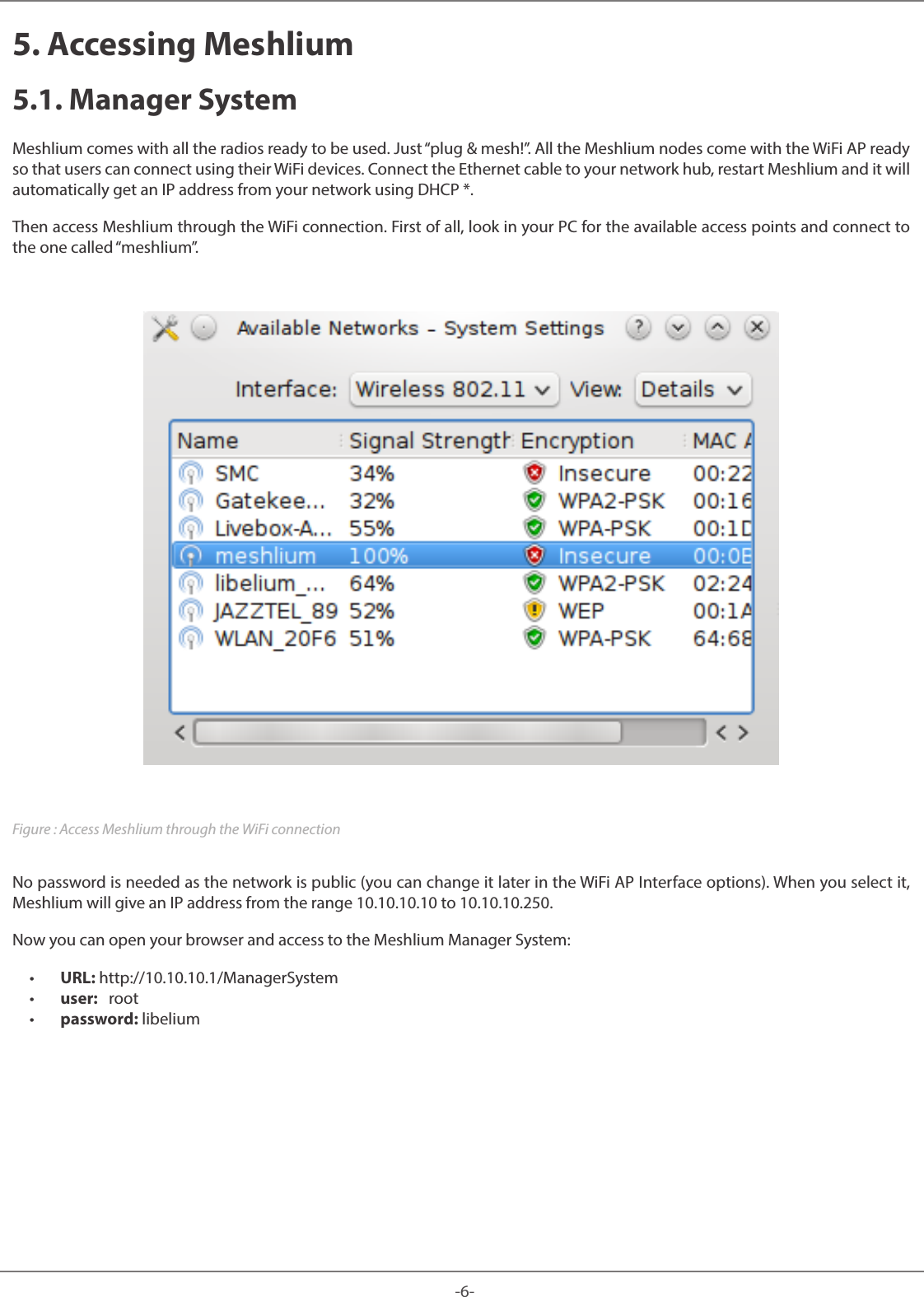 -6-Meshlium 5. Accessing Meshlium5.1. Manager SystemMeshlium comes with all the radios ready to be used. Just “plug & mesh!”. All the Meshlium nodes come with the WiFi AP ready so that users can connect using their WiFi devices. Connect the Ethernet cable to your network hub, restart Meshlium and it will automatically get an IP address from your network using DHCP *.Then access Meshlium through the WiFi connection. First of all, look in your PC for the available access points and connect to the one called “meshlium”.Figure : Access Meshlium through the WiFi connectionNo password is needed as the network is public (you can change it later in the WiFi AP Interface options). When you select it, Meshlium will give an IP address from the range 10.10.10.10 to 10.10.10.250. Now you can open your browser and access to the Meshlium Manager System: • URL: http://10.10.10.1/ManagerSystem • user: root • password: libelium