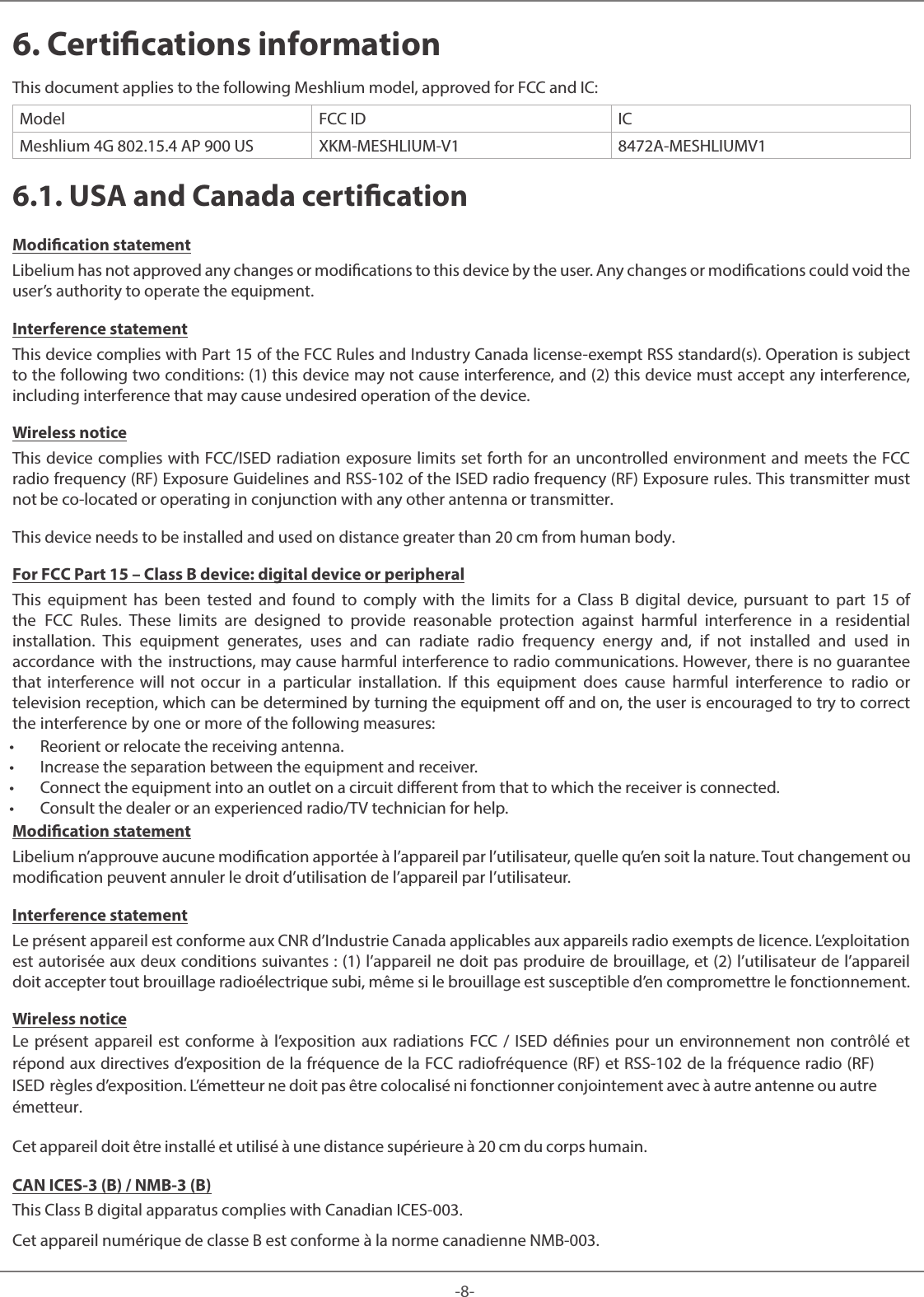 -8-Meshlium 6. Certications informationThis document applies to the following Meshlium model, approved for FCC and IC:Model FCC ID ICMeshlium 4G 802.15.4 AP 900 US XKM-MESHLIUM-V1 8472A-MESHLIUMV16.1. USA and Canada certicationModication statementLibelium has not approved any changes or modications to this device by the user. Any changes or modications could void the user’s authority to operate the equipment. Interference statementThis device complies with Part 15 of the FCC Rules and Industry Canada license-exempt RSS standard(s). Operation is subject to the following two conditions: (1) this device may not cause interference, and (2) this device must accept any interference, including interference that may cause undesired operation of the device. Wireless noticeThis device complies with FCC/ISED radiation exposure limits set forth for an uncontrolled environment and meets the FCC radio frequency (RF) Exposure Guidelines and RSS‐102 of the ISED radio frequency (RF) Exposure rules. This transmitter must not be co-located or operating in conjunction with any other antenna or transmitter.This device needs to be installed and used on distance greater than 20 cm from human body. For FCC Part 15 – Class B device: digital device or peripheralThis equipment has been tested and found to comply with the limits for a Class B digital device, pursuant to part 15 of the FCC Rules. These limits are designed to provide reasonable protection against harmful interference in a residential installation. This equipment generates, uses and can radiate radio frequency energy and, if not installed and used in accordance with the instructions, may cause harmful interference to radio communications. However, there is no guarantee that interference will not occur in a particular installation. If this equipment does cause harmful interference to radio or television reception, which can be determined by turning the equipment off and on, the user is encouraged to try to correct the interference by one or more of the following measures: • Reorient or relocate the receiving antenna. • Increase the separation between the equipment and receiver. • Connect the equipment into an outlet on a circuit dierent from that to which the receiver is connected. • Consult the dealer or an experienced radio/TV technician for help.Modication statementLibelium n’approuve aucune modication apportée à l’appareil par l’utilisateur, quelle qu’en soit la nature. Tout changement ou modication peuvent annuler le droit d’utilisation de l’appareil par l’utilisateur. Interference statementLe présent appareil est conforme aux CNR d’Industrie Canada applicables aux appareils radio exempts de licence. L’exploitation est autorisée aux deux conditions suivantes : (1) l’appareil ne doit pas produire de brouillage, et (2) l’utilisateur de l’appareil doit accepter tout brouillage radioélectrique subi, même si le brouillage est susceptible d’en compromettre le fonctionnement. Wireless noticeLe présent appareil est conforme à l’exposition aux radiations FCC / ISED dénies pour un environnement non contrôlé et répond aux directives d’exposition de la fréquence de la FCC radiofréquence (RF) et RSS‐102 de la fréquence radio (RF) ISED règles d’exposition. L’émetteur ne doit pas être colocalisé ni fonctionner conjointement avec à autre antenne ou autre émetteur.Cet appareil doit être installé et utilisé à une distance supérieure à 20 cm du corps humain. CAN ICES-3 (B) / NMB-3 (B)This Class B digital apparatus complies with Canadian ICES-003. Cet appareil numérique de classe B est conforme à la norme canadienne NMB-003.
