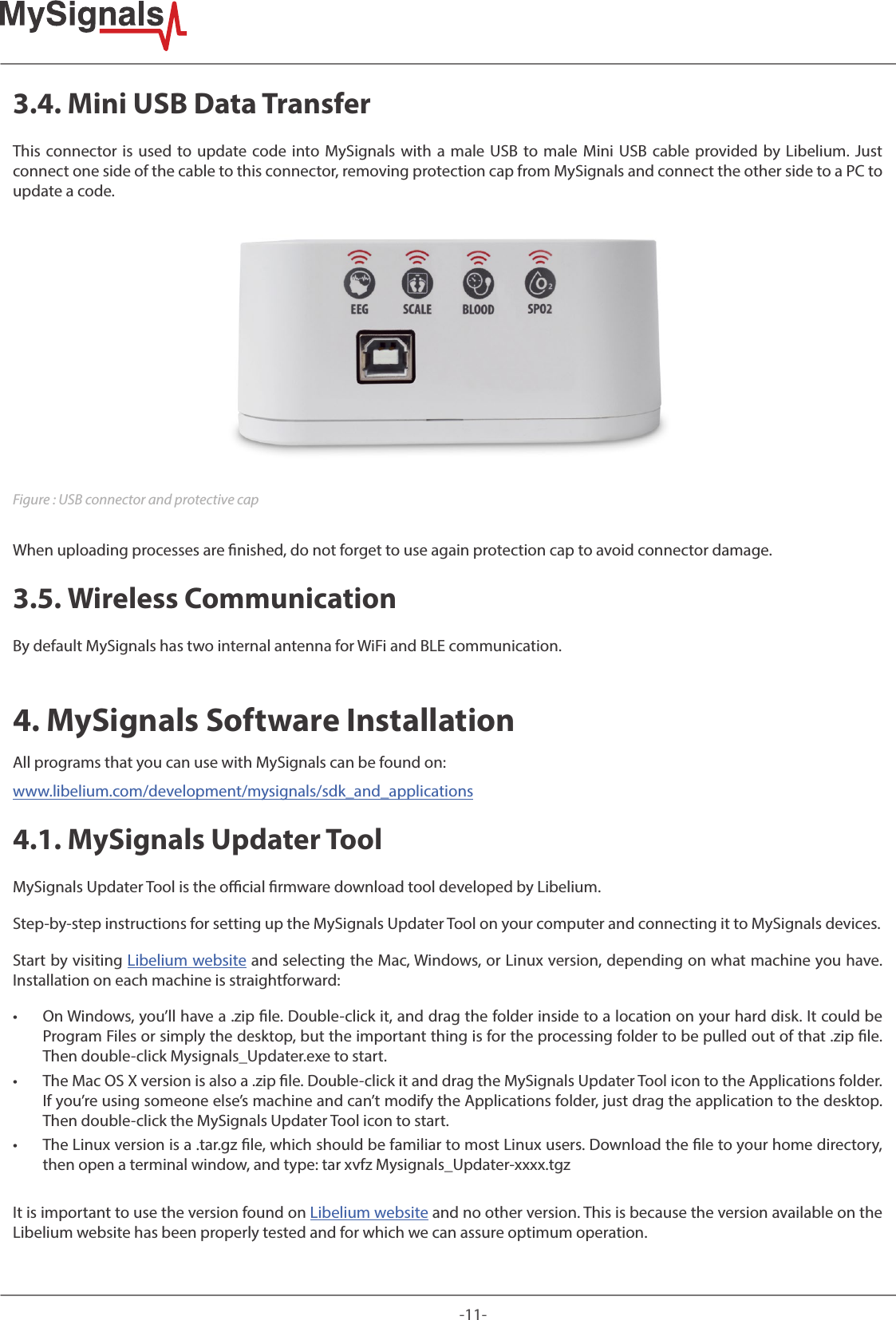 -11-3.4. Mini USB Data TransferThis connector is used to update code into MySignals with a male USB to male Mini USB cable provided by Libelium. Just connect one side of the cable to this connector, removing protection cap from MySignals and connect the other side to a PC to update a code.Figure : USB connector and protective capWhen uploading processes are nished, do not forget to use again protection cap to avoid connector damage. 3.5. Wireless Communication By default MySignals has two internal antenna for WiFi and BLE communication.4. MySignals Software Installation All programs that you can use with MySignals can be found on: www.libelium.com/development/mysignals/sdk_and_applications4.1. MySignals Updater ToolMySignals Updater Tool is the ocial rmware download tool developed by Libelium.Step-by-step instructions for setting up the MySignals Updater Tool on your computer and connecting it to MySignals devices.Start by visiting Libelium website and selecting the Mac, Windows, or Linux version, depending on what machine you have. Installation on each machine is straightforward: • On Windows, you’ll have a .zip le. Double-click it, and drag the folder inside to a location on your hard disk. It could be Program Files or simply the desktop, but the important thing is for the processing folder to be pulled out of that .zip le. Then double-click Mysignals_Updater.exe to start. • The Mac OS X version is also a .zip le. Double-click it and drag the MySignals Updater Tool icon to the Applications folder. If you’re using someone else’s machine and can’t modify the Applications folder, just drag the application to the desktop. Then double-click the MySignals Updater Tool icon to start. • The Linux version is a .tar.gz le, which should be familiar to most Linux users. Download the le to your home directory, then open a terminal window, and type: tar xvfz Mysignals_Updater-xxxx.tgzIt is important to use the version found on Libelium website and no other version. This is because the version available on the Libelium website has been properly tested and for which we can assure optimum operation.