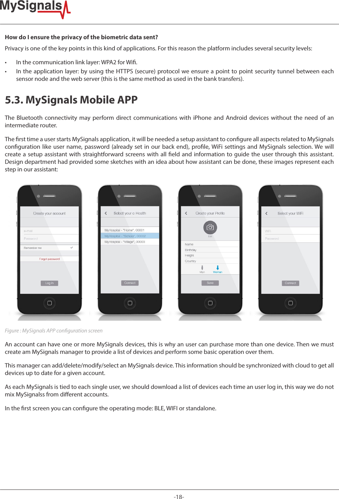 -18-How do I ensure the privacy of the biometric data sent? Privacy is one of the key points in this kind of applications. For this reason the platform includes several security levels:  • In the communication link layer: WPA2 for Wi.  • In the application layer: by using the HTTPS (secure) protocol we ensure a point to point security tunnel between each sensor node and the web server (this is the same method as used in the bank transfers).5.3. MySignals Mobile APPThe Bluetooth connectivity may perform direct communications with iPhone and Android devices without the need of an intermediate router.The rst time a user starts MySignals application, it will be needed a setup assistant to congure all aspects related to MySignals conguration like user name, password (already set in our back end), prole, WiFi settings and MySignals selection. We will create a setup assistant with straightforward screens with all eld and information to guide the user through this assistant. Design department had provided some sketches with an idea about how assistant can be done, these images represent each step in our assistant:Figure : MySignals APP conguration screenAn account can have one or more MySignals devices, this is why an user can purchase more than one device. Then we must create am MySignals manager to provide a list of devices and perform some basic operation over them. This manager can add/delete/modify/select an MySignals device. This information should be synchronized with cloud to get all devices up to date for a given account.As each MySignals is tied to each single user, we should download a list of devices each time an user log in, this way we do not mix MySignalss from dierent accounts.In the rst screen you can congure the operating mode: BLE, WIFI or standalone.