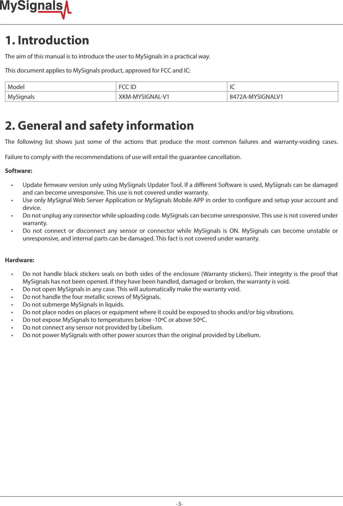 -3-1. IntroductionThe aim of this manual is to introduce the user to MySignals in a practical way. This document applies to MySignals product, approved for FCC and IC: Model  FCC ID ICMySignals XKM-MYSIGNAL-V1 8472A-MYSIGNALV12. General and safety informationThe following list shows just some of the actions that produce the most common failures and warranty-voiding cases.   Failure to comply with the recommendations of use will entail the guarantee cancellation.Software:  • Update rmware version only using MySignals Updater Tool. If a dierent Software is used, MySignals can be damaged and can become unresponsive. This use is not covered under warranty.  • Use only MySignal Web Server Application or MySignals Mobile APP in order to congure and setup your account and device. • Do not unplug any connector while uploading code. MySignals can become unresponsive. This use is not covered under warranty.  • Do not connect or disconnect any sensor or connector while MySignals is ON. MySignals can become unstable or unresponsive, and internal parts can be damaged. This fact is not covered under warranty. Hardware:  • Do not handle black stickers seals on both sides of the enclosure (Warranty stickers). Their integrity is the proof that MySignals has not been opened. If they have been handled, damaged or broken, the warranty is void.  • Do not open MySignals in any case. This will automatically make the warranty void.  • Do not handle the four metallic screws of MySignals.  • Do not submerge MySignals in liquids.  • Do not place nodes on places or equipment where it could be exposed to shocks and/or big vibrations.  • Do not expose MySignals to temperatures below -10ºC or above 50ºC.  • Do not connect any sensor not provided by Libelium. • Do not power MySignals with other power sources than the original provided by Libelium.