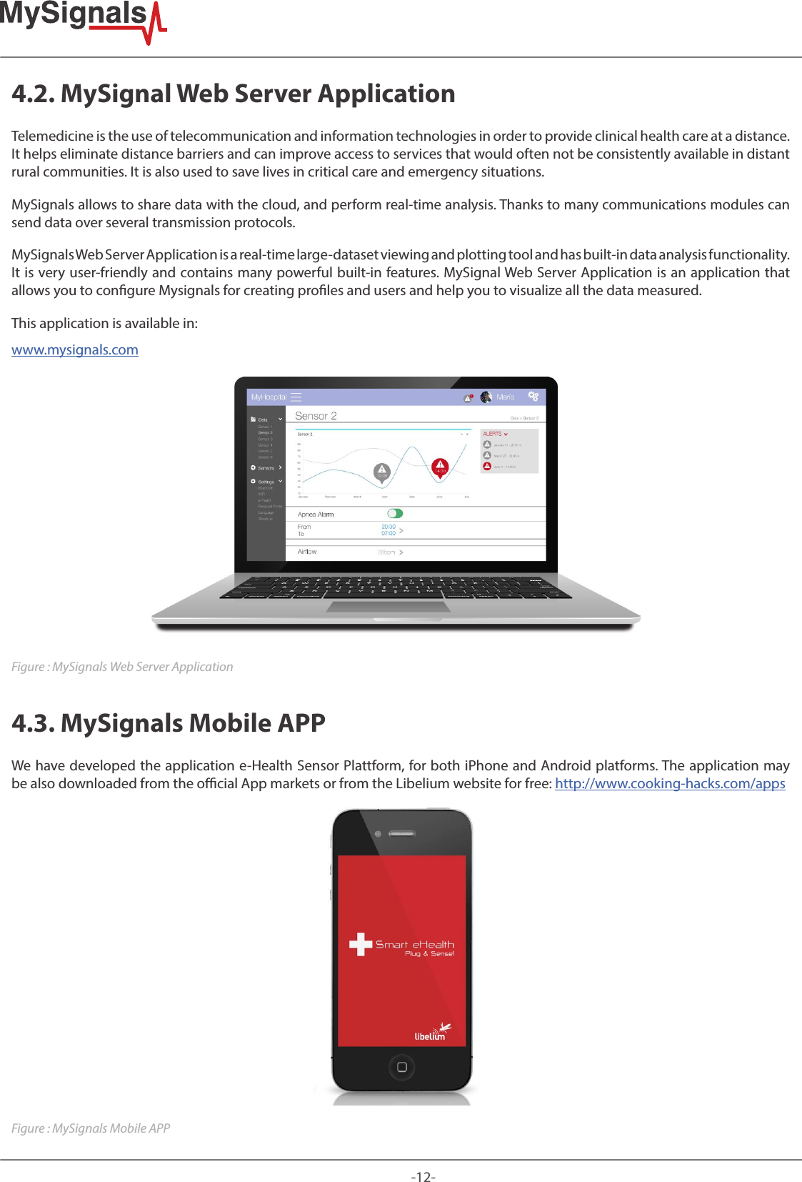 -12-4.2. MySignal Web Server ApplicationTelemedicine is the use of telecommunication and information technologies in order to provide clinical health care at a distance. It helps eliminate distance barriers and can improve access to services that would often not be consistently available in distant rural communities. It is also used to save lives in critical care and emergency situations.MySignals allows to share data with the cloud, and perform real-time analysis. Thanks to many communications modules can send data over several transmission protocols.MySignals Web Server Application is a real-time large-dataset viewing and plotting tool and has built-in data analysis functionality. It is very user-friendly and contains many powerful built-in features. MySignal Web Server Application is an application that allows you to congure Mysignals for creating proles and users and help you to visualize all the data measured. This application is available in: www.mysignals.comFigure : MySignals Web Server Application4.3. MySignals Mobile APPWe have developed the application e-Health Sensor Plattform, for both iPhone and Android platforms. The application may be also downloaded from the ocial App markets or from the Libelium website for free: http://www.cooking-hacks.com/appsFigure : MySignals Mobile APP