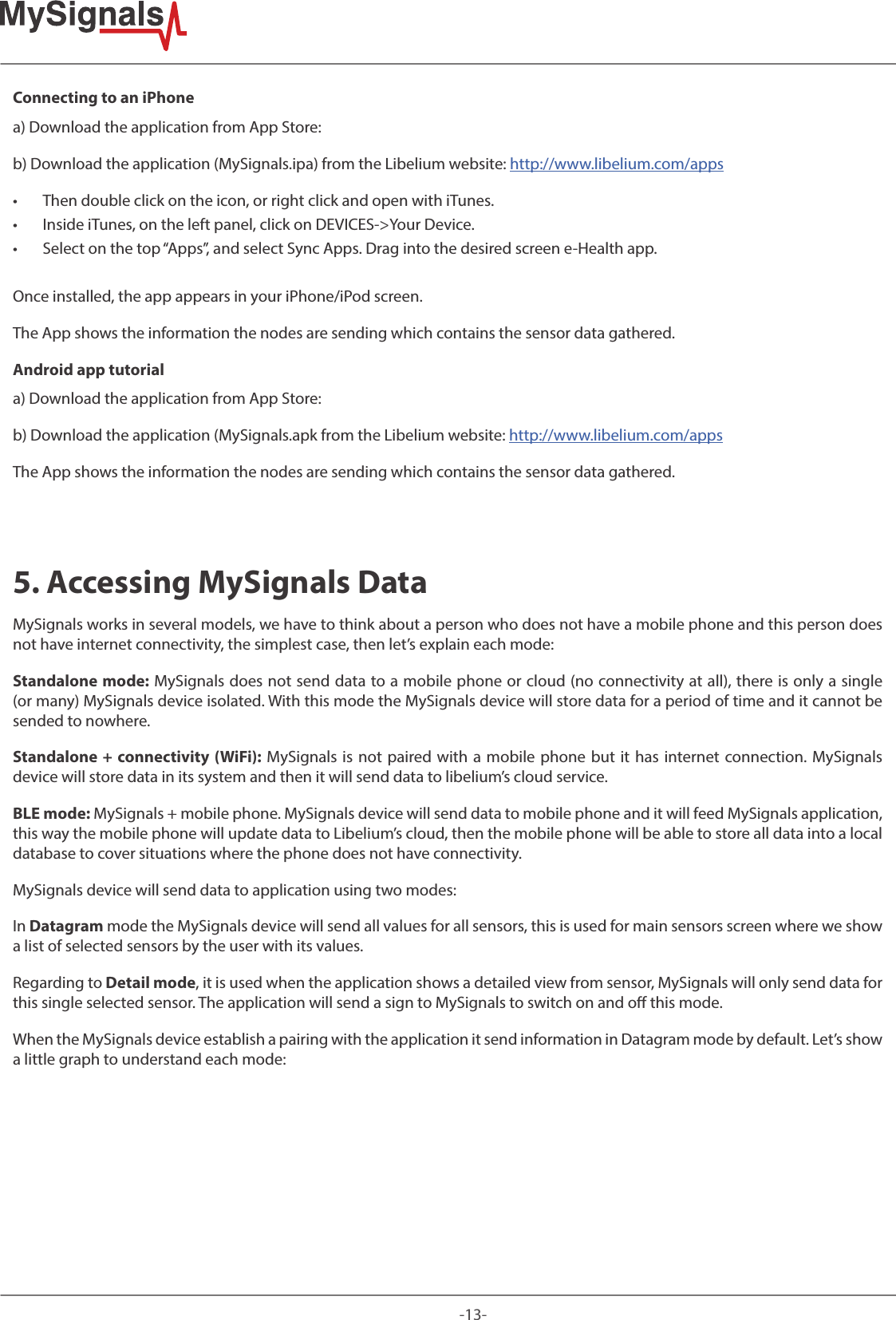 -13-Connecting to an iPhonea) Download the application from App Store:b) Download the application (MySignals.ipa) from the Libelium website: http://www.libelium.com/apps • Then double click on the icon, or right click and open with iTunes.  • Inside iTunes, on the left panel, click on DEVICES-&gt;Your Device.  • Select on the top “Apps”, and select Sync Apps. Drag into the desired screen e-Health app. Once installed, the app appears in your iPhone/iPod screen.The App shows the information the nodes are sending which contains the sensor data gathered.Android app tutoriala) Download the application from App Store:b) Download the application (MySignals.apk from the Libelium website: http://www.libelium.com/appsThe App shows the information the nodes are sending which contains the sensor data gathered.5. Accessing MySignals DataMySignals works in several models, we have to think about a person who does not have a mobile phone and this person does not have internet connectivity, the simplest case, then let’s explain each mode:Standalone mode: MySignals does not send data to a mobile phone or cloud (no connectivity at all), there is only a single (or many) MySignals device isolated. With this mode the MySignals device will store data for a period of time and it cannot be sended to nowhere.Standalone + connectivity (WiFi): MySignals is not paired with a mobile phone but it has internet connection. MySignals device will store data in its system and then it will send data to libelium’s cloud service.BLE mode: MySignals + mobile phone. MySignals device will send data to mobile phone and it will feed MySignals application, this way the mobile phone will update data to Libelium’s cloud, then the mobile phone will be able to store all data into a local database to cover situations where the phone does not have connectivity.MySignals device will send data to application using two modes: In Datagram mode the MySignals device will send all values for all sensors, this is used for main sensors screen where we show a list of selected sensors by the user with its values.Regarding to Detail mode, it is used when the application shows a detailed view from sensor, MySignals will only send data for this single selected sensor. The application will send a sign to MySignals to switch on and o this mode.When the MySignals device establish a pairing with the application it send information in Datagram mode by default. Let’s show a little graph to understand each mode: