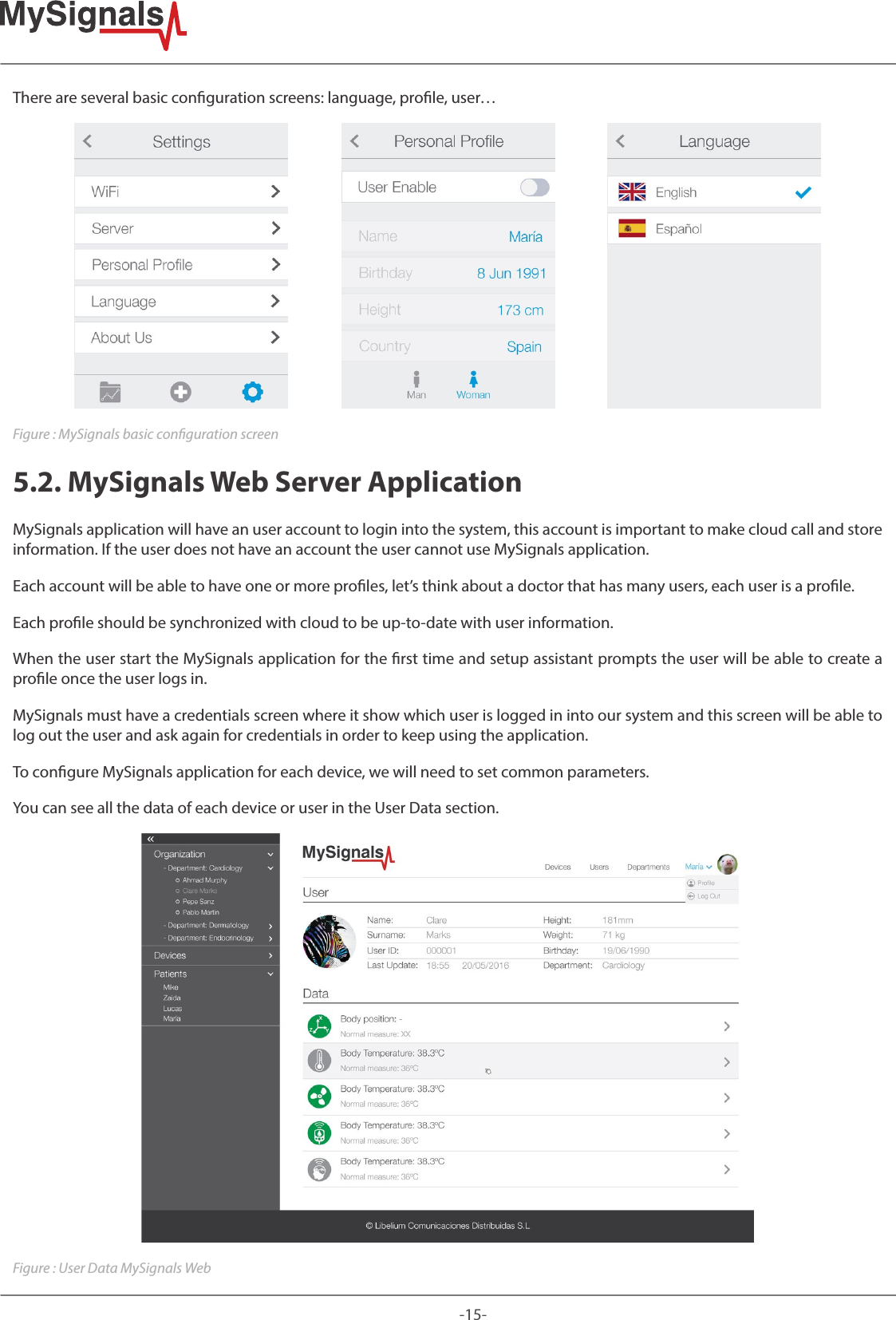 -15-There are several basic conguration screens: language, prole, user…Figure : MySignals basic conguration screen5.2. MySignals Web Server ApplicationMySignals application will have an user account to login into the system, this account is important to make cloud call and store information. If the user does not have an account the user cannot use MySignals application. Each account will be able to have one or more proles, let’s think about a doctor that has many users, each user is a prole. Each prole should be synchronized with cloud to be up-to-date with user information. When the user start the MySignals application for the rst time and setup assistant prompts the user will be able to create a prole once the user logs in.MySignals must have a credentials screen where it show which user is logged in into our system and this screen will be able to log out the user and ask again for credentials in order to keep using the application.To congure MySignals application for each device, we will need to set common parameters.You can see all the data of each device or user in the User Data section.Figure : User Data MySignals Web
