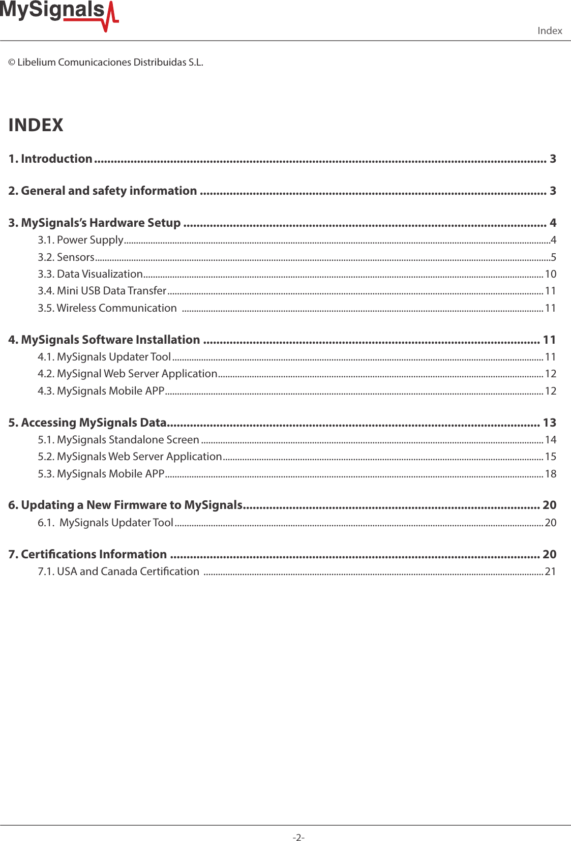 -2-Index© Libelium Comunicaciones Distribuidas S.L.INDEX1. Introduction ......................................................................................................................................... 32. General and safety information ......................................................................................................... 33. MySignals’s Hardware Setup .............................................................................................................. 43.1. Power Supply .................................................................................................................................................................................43.2. Sensors .............................................................................................................................................................................................53.3. Data Visualization ......................................................................................................................................................................103.4. Mini USB Data Transfer ............................................................................................................................................................ 113.5. Wireless Communication  ......................................................................................................................................................114. MySignals Software Installation  ...................................................................................................... 114.1. MySignals Updater Tool .......................................................................................................................................................... 114.2. MySignal Web Server Application .......................................................................................................................................124.3. MySignals Mobile APP .............................................................................................................................................................125. Accessing MySignals Data................................................................................................................. 135.1. MySignals Standalone Screen ..............................................................................................................................................145.2. MySignals Web Server Application .....................................................................................................................................155.3. MySignals Mobile APP .............................................................................................................................................................186. Updating a New Firmware to MySignals .......................................................................................... 206.1.  MySignals Updater Tool ......................................................................................................................................................... 207. Certications Information ................................................................................................................ 207.1. USA and Canada Certication  ............................................................................................................................................. 21