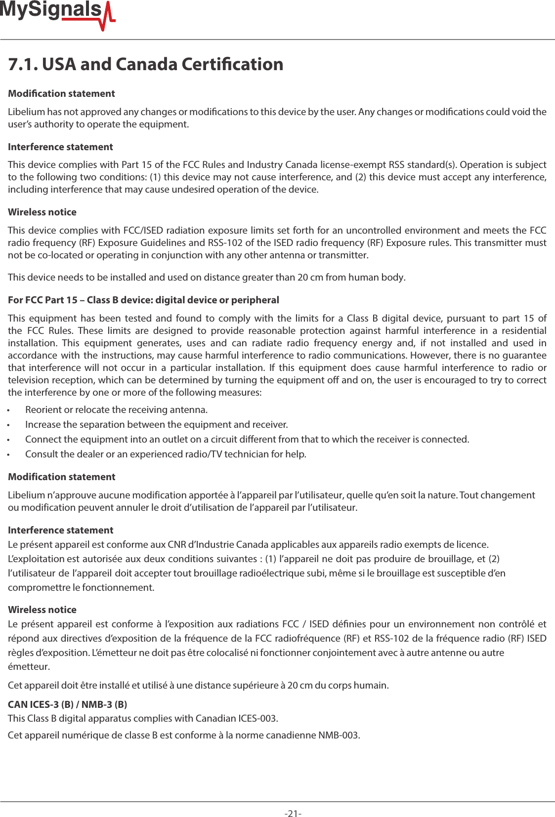 -21-7.1. USA and Canada Certication Modication statementLibelium has not approved any changes or modications to this device by the user. Any changes or modications could void the user’s authority to operate the equipment. Interference statementThis device complies with Part 15 of the FCC Rules and Industry Canada license-exempt RSS standard(s). Operation is subject to the following two conditions: (1) this device may not cause interference, and (2) this device must accept any interference, including interference that may cause undesired operation of the device. Wireless noticeThis device complies with FCC/ISED radiation exposure limits set forth for an uncontrolled environment and meets the FCC radio frequency (RF) Exposure Guidelines and RSS‐102 of the ISED radio frequency (RF) Exposure rules. This transmitter must not be co-located or operating in conjunction with any other antenna or transmitter. This device needs to be installed and used on distance greater than 20 cm from human body.For FCC Part 15 – Class B device: digital device or peripheralThis equipment has been tested and found to comply with the limits for a Class B digital device, pursuant to part 15 of the  FCC  Rules.  These  limits  are  designed  to  provide  reasonable  protection  against  harmful  interference  in  a  residential installation.  This  equipment  generates,  uses  and  can  radiate  radio  frequency  energy  and,  if  not  installed  and  used  in accordance with the instructions, may cause harmful interference to radio communications. However, there is no guarantee that  interference  will  not  occur  in  a  particular  installation.  If  this  equipment  does  cause  harmful  interference  to  radio  or television reception, which can be determined by turning the equipment off and on, the user is encouraged to try to correct the interference by one or more of the following measures:  • Reorient or relocate the receiving antenna. • Increase the separation between the equipment and receiver. • Connect the equipment into an outlet on a circuit dierent from that to which the receiver is connected. • Consult the dealer or an experienced radio/TV technician for help.Modification statementLibelium n’approuve aucune modification apportée à l’appareil par l’utilisateur, quelle qu’en soit la nature. Tout changement ou modification peuvent annuler le droit d’utilisation de l’appareil par l’utilisateur. Interference statementLe présent appareil est conforme aux CNR d’Industrie Canada applicables aux appareils radio exempts de licence. L’exploitation est autorisée aux deux conditions suivantes : (1) l’appareil ne doit pas produire de brouillage, et (2) l’utilisateur de l’appareil doit accepter tout brouillage radioélectrique subi, même si le brouillage est susceptible d’en compromettre le fonctionnement. Wireless noticeLe présent appareil est conforme à l’exposition aux radiations FCC / ISED dénies pour un environnement non contrôlé et répond aux directives d’exposition de la fréquence de la FCC radiofréquence (RF) et RSS‐102 de la fréquence radio (RF) ISED règles d’exposition. L’émetteur ne doit pas être colocalisé ni fonctionner conjointement avec à autre antenne ou autre émetteur. Cet appareil doit être installé et utilisé à une distance supérieure à 20 cm du corps humain.CAN ICES-3 (B) / NMB-3 (B)This Class B digital apparatus complies with Canadian ICES-003. Cet appareil numérique de classe B est conforme à la norme canadienne NMB-003.