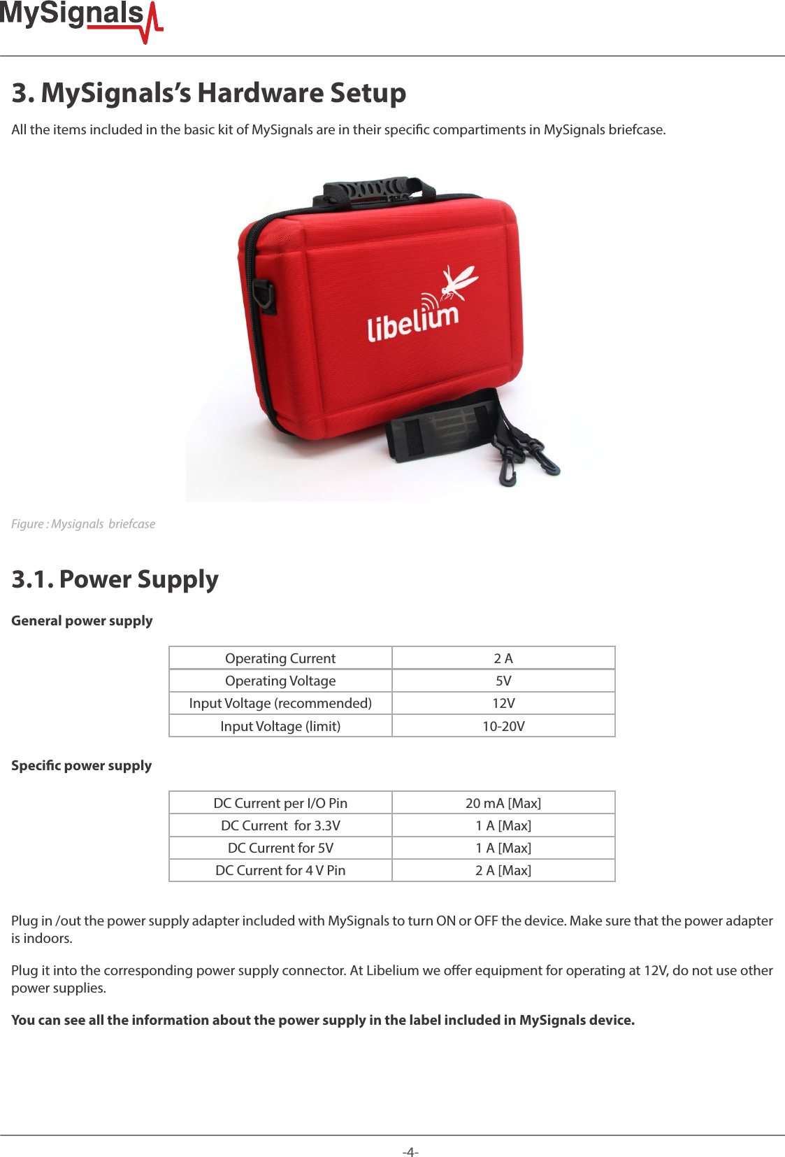 -4-3. MySignals’s Hardware SetupAll the items included in the basic kit of MySignals are in their specic compartiments in MySignals briefcase.Figure : Mysignals  briefcase3.1. Power SupplyGeneral power supplyOperating Current 2 AOperating Voltage 5VInput Voltage (recommended) 12VInput Voltage (limit) 10-20VSpecic power supplyDC Current per I/O Pin 20 mA [Max]DC Current  for 3.3V  1 A [Max]DC Current for 5V  1 A [Max]DC Current for 4 V Pin 2 A [Max]Plug in /out the power supply adapter included with MySignals to turn ON or OFF the device. Make sure that the power adapter is indoors. Plug it into the corresponding power supply connector. At Libelium we oer equipment for operating at 12V, do not use other power supplies. You can see all the information about the power supply in the label included in MySignals device.