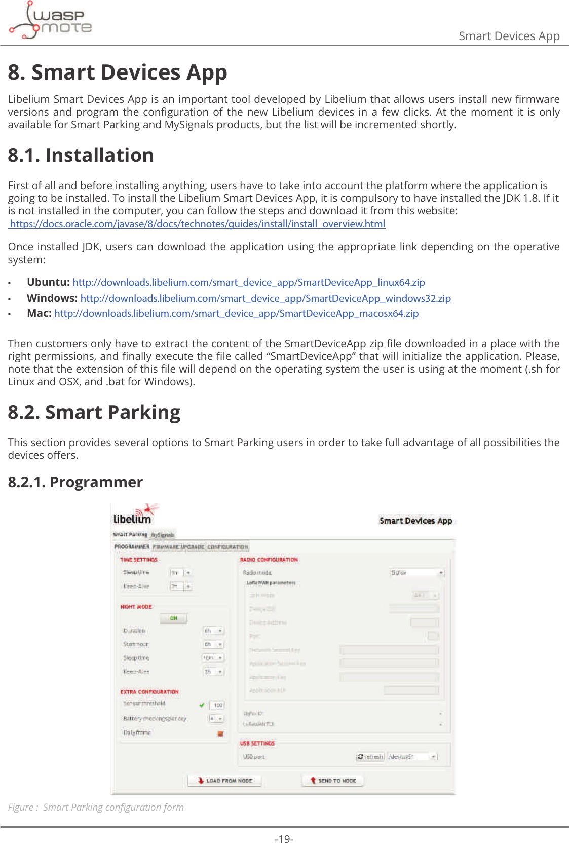 -19-Smart Devices App8. Smart Devices App/LEHOLXP6PDUW&apos;HYLFHV$SSLVDQLPSRUWDQWWRROGHYHORSHGE\/LEHOLXPWKDWDOORZVXVHUVLQVWDOOQHZȴUPZDUHYHUVLRQVDQG SURJUDP WKH FRQȴJXUDWLRQ RI WKH QHZ /LEHOLXP GHYLFHV LQ D IHZ FOLFNV $W WKHPRPHQW LW LV RQO\available for Smart Parking and MySignals products, but the list will be incremented shortly.8.1. InstallationFirst of all and before installing anything, users have to take into account the platform where the application is going to be installed. To install the Libelium Smart Devices App, it is compulsory to have installed the JDK 1.8. If it is not installed in the computer, you can follow the steps and download it from this website:  https://docs.oracle.com/javase/8/docs/technotes/guides/install/install_overview.htmlOnce installed JDK, users can download the application using the appropriate link depending on the operative system: •Ubuntu: http://downloads.libelium.com/smart_device_app/SmartDeviceApp_linux64.zip •Windows: http://downloads.libelium.com/smart_device_app/SmartDeviceApp_windows32.zip •Mac: http://downloads.libelium.com/smart_device_app/SmartDeviceApp_macosx64.zip7KHQFXVWRPHUVRQO\KDYHWRH[WUDFWWKHFRQWHQWRIWKH6PDUW&apos;HYLFH$SS]LSȴOHGRZQORDGHGLQDSODFHZLWKWKHULJKWSHUPLVVLRQVDQGȴQDOO\H[HFXWHWKHȴOHFDOOHGȊ6PDUW&apos;HYLFH$SSȋWKDWZLOOLQLWLDOL]HWKHDSSOLFDWLRQ3OHDVHQRWHWKDWWKHH[WHQVLRQRIWKLVȴOHZLOOGHSHQGRQWKHRSHUDWLQJV\VWHPWKHXVHULVXVLQJDWWKHPRPHQWVKIRULinux and OSX, and .bat for Windows).8.2. Smart ParkingThis section provides several options to Smart Parking users in order to take full advantage of all possibilities the GHYLFHVR΍HUV8.2.1. ProgrammerFigure : 6PDUW3DUNLQJFRQȴJXUDWLRQIRUP