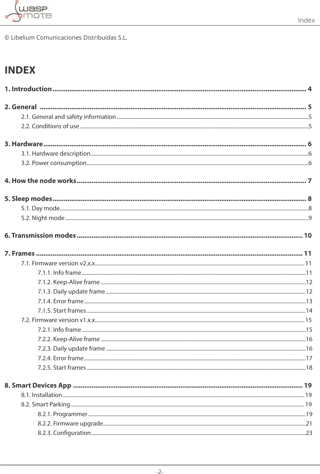 -2- © Libelium Comunicaciones Distribuidas S.L.INDEX1. Introduction ......................................................................................................................................... 42. General  ................................................................................................................................................ 52.1. General and safety information ..............................................................................................................................................52.2. Conditions of use .........................................................................................................................................................................53. Hardware .............................................................................................................................................. 63.1. Hardware description .................................................................................................................................................................63.2. Power consumption ....................................................................................................................................................................64. How the node works ............................................................................................................................ 75. Sleep modes ......................................................................................................................................... 85.1. Day mode ........................................................................................................................................................................................85.2. Night mode ....................................................................................................................................................................................96. Transmission modes .......................................................................................................................... 107. Frames ................................................................................................................................................ 117.1. Firmware version v2.x.x ...........................................................................................................................................................117.1.1. Info frame ......................................................................................................................................................................117.1.2. Keep-Alive frame ........................................................................................................................................................127.1.3. Daily update frame ....................................................................................................................................................127.1.4. Error frame ....................................................................................................................................................................137.1.5. Start frames ..................................................................................................................................................................147.2. Firmware version v1.x.x ...........................................................................................................................................................157.2.1. Info frame ......................................................................................................................................................................157.2.2. Keep-Alive frame ........................................................................................................................................................167.2.3. Daily update frame ....................................................................................................................................................167.2.4. Error frame ....................................................................................................................................................................177.2.5. Start frames ..................................................................................................................................................................188. Smart Devices App ............................................................................................................................ 198.1. Installation ...................................................................................................................................................................................198.2. Smart Parking ............................................................................................................................................................................. 198.2.1. Programmer .................................................................................................................................................................198.2.2. Firmware upgrade ......................................................................................................................................................218.2.3. Conguration ...............................................................................................................................................................23Index 