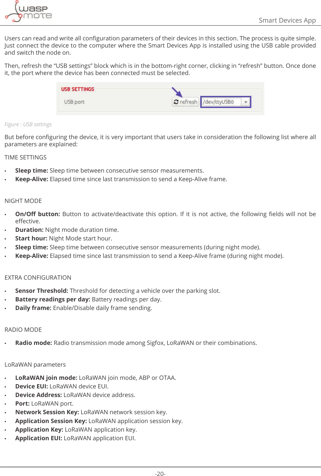 -20-Smart Devices App8VHUVFDQUHDGDQGZULWHDOOFRQȴJXUDWLRQSDUDPHWHUVRIWKHLUGHYLFHVLQWKLVVHFWLRQ7KHSURFHVVLVTXLWHVLPSOHJust connect the device to the computer where the Smart Devices App is installed using the USB cable provided and switch the node on. Then, refresh the “USB settings” block which is in the bottom-right corner, clicking in “refresh” button. Once done it, the port where the device has been connected must be selected.Figure : USB settings%XWEHIRUHFRQȴJXULQJWKHGHYLFHLWLVYHU\LPSRUWDQWWKDWXVHUVWDNHLQFRQVLGHUDWLRQWKHIROORZLQJOLVWZKHUHDOOparameters are explained:TIME SETTINGS •Sleep time: Sleep time between consecutive sensor measurements. •Keep-Alive: Elapsed time since last transmission to send a Keep-Alive frame.NIGHT MODE •2Q2΍EXWWRQ %XWWRQWR DFWLYDWHGHDFWLYDWH WKLV RSWLRQ ΖILW LV QRW DFWLYH WKH IROORZLQJ ȴHOGVZLOO QRWEHH΍HFWLYH •Duration: Night mode duration time. •Start hour: Night Mode start hour. •Sleep time: Sleep time between consecutive sensor measurements (during night mode). •Keep-Alive: Elapsed time since last transmission to send a Keep-Alive frame (during night mode).EXTRA CONFIGURATION •Sensor Threshold: Threshold for detecting a vehicle over the parking slot. •Battery readings per day: Battery readings per day. •Daily frame: Enable/Disable daily frame sending.RADIO MODE •Radio mode: Radio transmission mode among Sigfox, LoRaWAN or their combinations.LoRaWAN parameters •LoRaWAN join mode: LoRaWAN join mode, ABP or OTAA. •Device EUI: LoRaWAN device EUI. •Device Address: LoRaWAN device address. •Port: LoRaWAN port. •Network Session Key: LoRaWAN network session key. •Application Session Key: LoRaWAN application session key. •Application Key: LoRaWAN application key. •Application EUI: LoRaWAN application EUI.