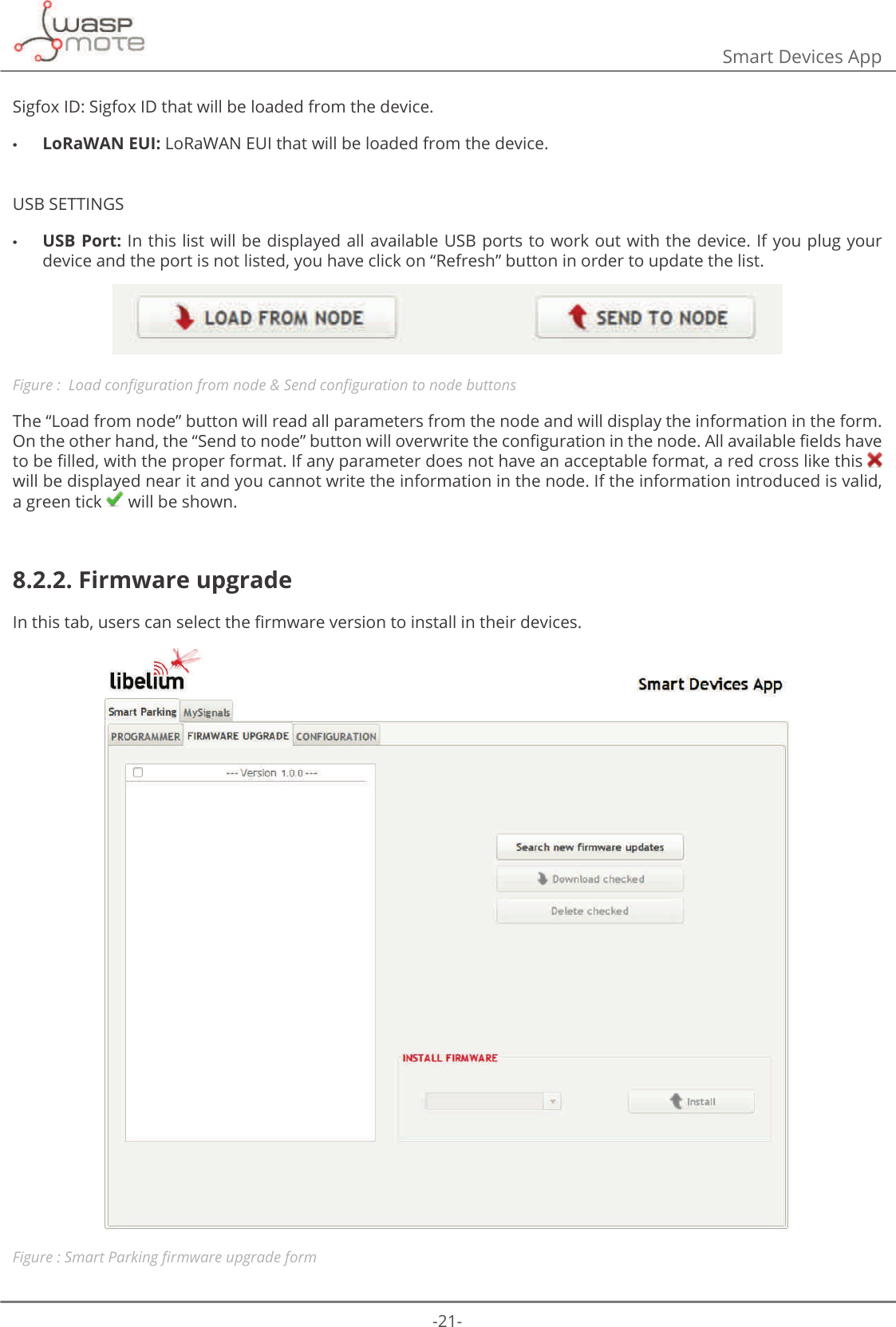 -21-Smart Devices AppSigfox ID: Sigfox ID that will be loaded from the device. •LoRaWAN EUI: LoRaWAN EUI that will be loaded from the device.USB SETTINGS •USB Port: In this list will be displayed all available USB ports to work out with the device. If you plug your device and the port is not listed, you have click on “Refresh” button in order to update the list.Figure : /RDGFRQȴJXUDWLRQIURPQRGH6HQGFRQȴJXUDWLRQWRQRGHEXWWRQVThe “Load from node” button will read all parameters from the node and will display the information in the form. 2QWKHRWKHUKDQGWKHȊ6HQGWRQRGHȋEXWWRQZLOORYHUZULWHWKHFRQȴJXUDWLRQLQWKHQRGH$OODYDLODEOHȴHOGVKDYHWREHȴOOHGZLWKWKHSURSHUIRUPDWΖIDQ\SDUDPHWHUGRHVQRWKDYHDQDFFHSWDEOHIRUPDWDUHGFURVVOLNHWKLV  will be displayed near it and you cannot write the information in the node. If the information introduced is valid, a green tick yeyeyeyeye will be shown.8.2.2. Firmware upgradeΖQWKLVWDEXVHUVFDQVHOHFWWKHȴUPZDUHYHUVLRQWRLQVWDOOLQWKHLUGHYLFHVFigure : 6PDUW3DUNLQJȴUPZDUHXSJUDGHIRUP