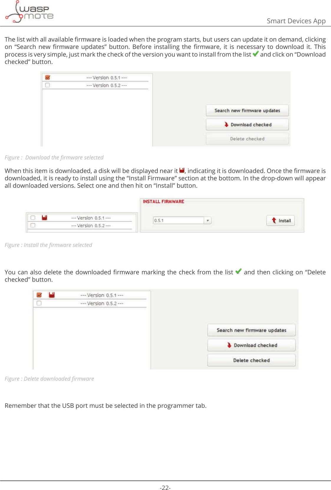 -22-Smart Devices App7KHOLVWZLWKDOODYDLODEOHȴUPZDUHLVORDGHGZKHQWKHSURJUDPVWDUWVEXWXVHUVFDQXSGDWHLWRQGHPDQGFOLFNLQJRQ Ȋ6HDUFK QHZ ȴUPZDUH XSGDWHVȋ EXWWRQ %HIRUH LQVWDOOLQJ WKH ȴUPZDUH LW LV QHFHVVDU\ WR GRZQORDG LW 7KLVprocess is very simple, just mark the check of the version you want to install from the list   and click on “Download checked” button. Figure : &apos;RZQORDGWKHȴUPZDUHVHOHFWHGWhen this item is downloaded, a disk will be displayed near it  LQGLFDWLQJLWLVGRZQORDGHG2QFHWKHȴUPZDUHLVdownloaded, it is ready to install using the “Install Firmware” section at the bottom. In the drop-down will appear all downloaded versions. Select one and then hit on “Install” button. Figure : ΖQVWDOOWKHȴUPZDUHVHOHFWHG&lt;RXFDQDOVRGHOHWHWKHGRZQORDGHGȴUPZDUHPDUNLQJWKHFKHFNIURPWKHOLVW  and then clicking on “Delete checked” button. Figure : &apos;HOHWHGRZQORDGHGȴUPZDUHRemember that the USB port must be selected in the programmer tab.