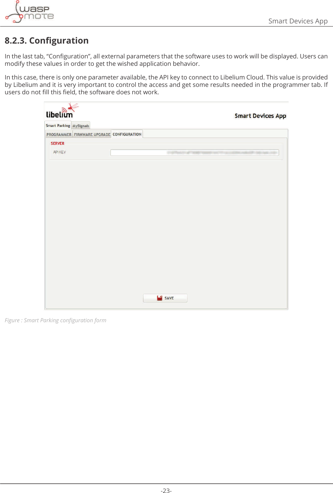 -23-Smart Devices App8.2.3. &amp;RQȴJXUDWLRQΖQWKHODVWWDEȊ&amp;RQȴJXUDWLRQȋDOOH[WHUQDOSDUDPHWHUVWKDWWKHVRIWZDUHXVHVWRZRUNZLOOEHGLVSOD\HG8VHUVFDQmodify these values in order to get the wished application behavior. In this case, there is only one parameter available, the API key to connect to Libelium Cloud. This value is provided by Libelium and it is very important to control the access and get some results needed in the programmer tab. If XVHUVGRQRWȴOOWKLVȴHOGWKHVRIWZDUHGRHVQRWZRUNFigure : 6PDUW3DUNLQJFRQȴJXUDWLRQIRUP