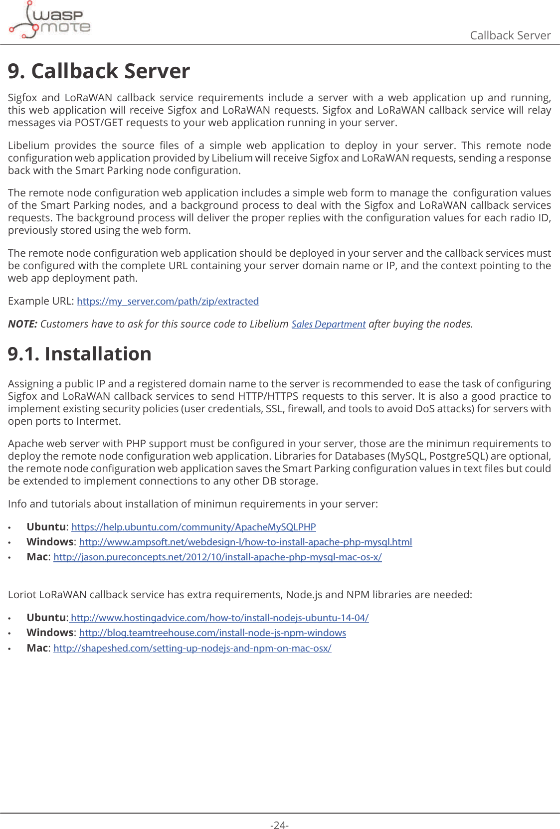 -24-Callback Server9. Callback ServerSigfox  and  LoRaWAN  callback  service  requirements  include  a  server  with  a  web  application  up  and  running, this web application will receive Sigfox and LoRaWAN requests. Sigfox and LoRaWAN callback service will relay messages via POST/GET requests to your web application running in your server./LEHOLXP SURYLGHV WKH VRXUFH ȴOHV RI D VLPSOH ZHE DSSOLFDWLRQ WR GHSOR\ LQ \RXU VHUYHU 7KLV UHPRWH QRGHFRQȴJXUDWLRQZHEDSSOLFDWLRQSURYLGHGE\/LEHOLXPZLOOUHFHLYH6LJIR[DQG/R5D:$1UHTXHVWVVHQGLQJDUHVSRQVHEDFNZLWKWKH6PDUW3DUNLQJQRGHFRQȴJXUDWLRQ7KHUHPRWHQRGHFRQȴJXUDWLRQZHEDSSOLFDWLRQLQFOXGHVDVLPSOHZHEIRUPWRPDQDJHWKHFRQȴJXUDWLRQYDOXHVof the Smart Parking nodes, and a background process to deal with the Sigfox and LoRaWAN callback services UHTXHVWV7KHEDFNJURXQGSURFHVVZLOOGHOLYHUWKHSURSHUUHSOLHVZLWKWKHFRQȴJXUDWLRQYDOXHVIRUHDFKUDGLRΖ&apos;previously stored using the web form.7KHUHPRWHQRGHFRQȴJXUDWLRQZHEDSSOLFDWLRQVKRXOGEHGHSOR\HGLQ\RXUVHUYHUDQGWKHFDOOEDFNVHUYLFHVPXVWEHFRQȴJXUHGZLWKWKHFRPSOHWH85/FRQWDLQLQJ\RXUVHUYHUGRPDLQQDPHRUΖ3DQGWKHFRQWH[WSRLQWLQJWRWKHweb app deployment path.Example URL: https://my_server.com/path/zip/extractedNOTE: Customers have to ask for this source code to Libelium Sales Department after buying the nodes.9.1. Installation$VVLJQLQJDSXEOLFΖ3DQGDUHJLVWHUHGGRPDLQQDPHWRWKHVHUYHULVUHFRPPHQGHGWRHDVHWKHWDVNRIFRQȴJXULQJSigfox and LoRaWAN callback services to send HTTP/HTTPS requests to this server. It is also a good practice to LPSOHPHQWH[LVWLQJVHFXULW\SROLFLHVXVHUFUHGHQWLDOV66/ȴUHZDOODQGWRROVWRDYRLG&apos;R6DWWDFNVIRUVHUYHUVZLWKopen ports to Intermet.  $SDFKHZHEVHUYHUZLWK3+3VXSSRUWPXVWEHFRQȴJXUHGLQ\RXUVHUYHUWKRVHDUHWKHPLQLPXQUHTXLUHPHQWVWRGHSOR\WKHUHPRWHQRGHFRQȴJXUDWLRQZHEDSSOLFDWLRQ/LEUDULHVIRU&apos;DWDEDVHV0\64/3RVWJUH64/DUHRSWLRQDOWKHUHPRWHQRGHFRQȴJXUDWLRQZHEDSSOLFDWLRQVDYHVWKH6PDUW3DUNLQJFRQȴJXUDWLRQYDOXHVLQWH[WȴOHVEXWFRXOGbe extended to implement connections to any other DB storage.Info and tutorials about installation of minimun requirements in your server: •Ubuntu: https://help.ubuntu.com/community/ApacheMySQLPHP •Windows: http://www.ampsoft.net/webdesign-l/how-to-install-apache-php-mysql.html •Mac: http://jason.pureconcepts.net/2012/10/install-apache-php-mysql-mac-os-x/Loriot LoRaWAN callback service has extra requirements, Node.js and NPM libraries are needed: •Ubuntu: http://www.hostingadvice.com/how-to/install-nodejs-ubuntu-14-04/ •Windows: http://blog.teamtreehouse.com/install-node-js-npm-windows •Mac: http://shapeshed.com/setting-up-nodejs-and-npm-on-mac-osx/