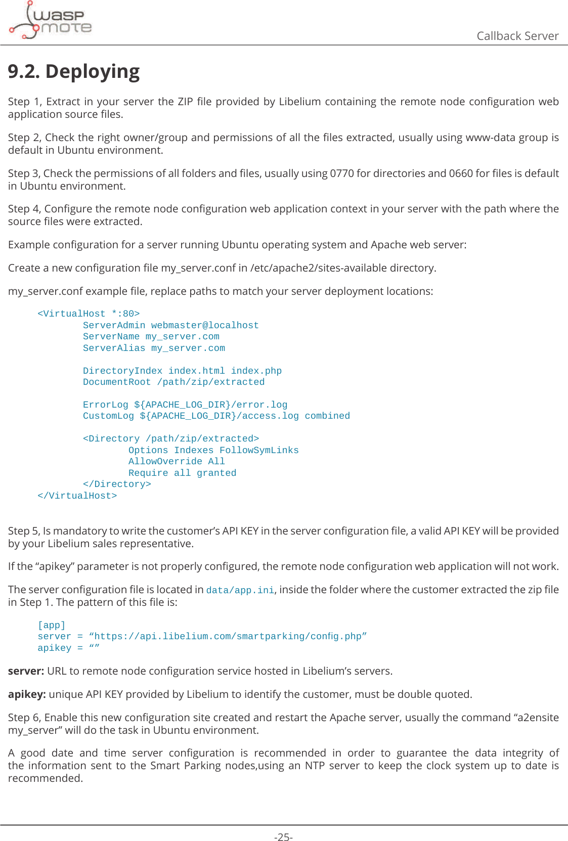 -25-Callback Server9.2. Deploying6WHS([WUDFWLQ\RXUVHUYHUWKH=Ζ3ȴOHSURYLGHGE\/LEHOLXPFRQWDLQLQJWKHUHPRWHQRGHFRQȴJXUDWLRQZHEDSSOLFDWLRQVRXUFHȴOHV6WHS&amp;KHFNWKHULJKWRZQHUJURXSDQGSHUPLVVLRQVRIDOOWKHȴOHVH[WUDFWHGXVXDOO\XVLQJZZZGDWDJURXSLVdefault in Ubuntu environment. 6WHS&amp;KHFNWKHSHUPLVVLRQVRIDOOIROGHUVDQGȴOHVXVXDOO\XVLQJIRUGLUHFWRULHVDQGIRUȴOHVLVGHIDXOWin Ubuntu environment. 6WHS&amp;RQȴJXUHWKHUHPRWHQRGHFRQȴJXUDWLRQZHEDSSOLFDWLRQFRQWH[WLQ\RXUVHUYHUZLWKWKHSDWKZKHUHWKHVRXUFHȴOHVZHUHH[WUDFWHG([DPSOHFRQȴJXUDWLRQIRUDVHUYHUUXQQLQJ8EXQWXRSHUDWLQJV\VWHPDQG$SDFKHZHEVHUYHU&amp;UHDWHDQHZFRQȴJXUDWLRQȴOHP\BVHUYHUFRQILQHWFDSDFKHVLWHVDYDLODEOHGLUHFWRU\P\BVHUYHUFRQIH[DPSOHȴOHUHSODFHSDWKVWRPDWFK\RXUVHUYHUGHSOR\PHQWORFDWLRQV&lt;VirtualHost *:80&gt;        ServerAdmin webmaster@localhost        ServerName my_server.com        ServerAlias my_server.com        DirectoryIndex index.html index.php        DocumentRoot /path/zip/extracted        ErrorLog ${APACHE_LOG_DIR}/error.log        CustomLog ${APACHE_LOG_DIR}/access.log combined        &lt;Directory /path/zip/extracted&gt;                Options Indexes FollowSymLinks                AllowOverride All                Require all granted        &lt;/Directory&gt;&lt;/VirtualHost&gt;6WHSΖVPDQGDWRU\WRZULWHWKHFXVWRPHUȇV$3Ζ.(&lt;LQWKHVHUYHUFRQȴJXUDWLRQȴOHDYDOLG$3Ζ.(&lt;ZLOOEHSURYLGHGby your Libelium sales representative. ΖIWKHȊDSLNH\ȋSDUDPHWHULVQRWSURSHUO\FRQȴJXUHGWKHUHPRWHQRGHFRQȴJXUDWLRQZHEDSSOLFDWLRQZLOOQRWZRUN7KHVHUYHUFRQȴJXUDWLRQȴOHLVORFDWHGLQdata/app.iniLQVLGHWKHIROGHUZKHUHWKHFXVWRPHUH[WUDFWHGWKH]LSȴOHLQ6WHS7KHSDWWHUQRIWKLVȴOHLV[app]VHUYHU ߙKWWSVDSLOLEHOLXPFRPVPDUWSDUNLQJFRQࢱJSKSߚDSLNH\ ߙߚserver:85/WRUHPRWHQRGHFRQȴJXUDWLRQVHUYLFHKRVWHGLQ/LEHOLXPȇVVHUYHUVapikey: unique API KEY provided by Libelium to identify the customer, must be double quoted. 6WHS(QDEOHWKLVQHZFRQȴJXUDWLRQVLWHFUHDWHGDQGUHVWDUWWKH$SDFKHVHUYHUXVXDOO\WKHFRPPDQGȊDHQVLWHP\BVHUYHUȋZLOOGRWKHWDVNLQ8EXQWXHQYLURQPHQW$ JRRG GDWH DQG WLPH VHUYHU FRQȴJXUDWLRQ LV UHFRPPHQGHG LQ RUGHU WR JXDUDQWHH WKH GDWD LQWHJULW\ RIthe  information  sent  to  the  Smart  Parking  nodes,using  an  NTP  server  to  keep  the  clock  system  up  to  date  is recommended.