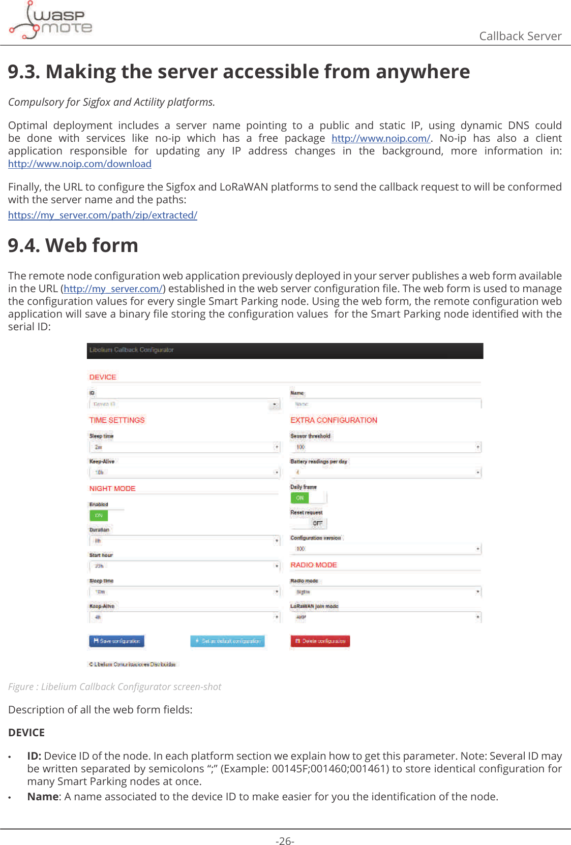 -26-Callback Server9.3. Making the server accessible from anywhereCompulsory for Sigfox and Actility platforms.Optimal  deployment  includes  a  server  name  pointing  to  a  public  and  static  IP,  using  dynamic  DNS  could be  done  with  services  like  no-ip  which  has  a  free  package  http://www.noip.com/.  No-ip  has  also  a  client application  responsible  for  updating  any  IP  address  changes  in  the  background,  more  information  in:  http://www.noip.com/download)LQDOO\WKH85/WRFRQȴJXUHWKH6LJIR[DQG/R5D:$1SODWIRUPVWRVHQGWKHFDOOEDFNUHTXHVWWRZLOOEHFRQIRUPHGwith the server name and the paths:https://my_server.com/path/zip/extracted/9.4. Web form7KHUHPRWHQRGHFRQȴJXUDWLRQZHEDSSOLFDWLRQSUHYLRXVO\GHSOR\HGLQ\RXUVHUYHUSXEOLVKHVDZHEIRUPDYDLODEOHin the URL (http://my_server.com/HVWDEOLVKHGLQWKHZHEVHUYHUFRQȴJXUDWLRQȴOH7KHZHEIRUPLVXVHGWRPDQDJHWKHFRQȴJXUDWLRQYDOXHVIRUHYHU\VLQJOH6PDUW3DUNLQJQRGH8VLQJWKHZHEIRUPWKHUHPRWHFRQȴJXUDWLRQZHEDSSOLFDWLRQZLOOVDYHDELQDU\ȴOHVWRULQJWKHFRQȴJXUDWLRQYDOXHVIRUWKH6PDUW3DUNLQJQRGHLGHQWLȴHGZLWKWKHserial ID:Figure : /LEHOLXP&amp;DOOEDFN&amp;RQȴJXUDWRUVFUHHQVKRW&apos;HVFULSWLRQRIDOOWKHZHEIRUPȴHOGVDEVICE •ID: Device ID of the node. In each platform section we explain how to get this parameter. Note: Several ID may EHZULWWHQVHSDUDWHGE\VHPLFRORQVȊȋ([DPSOH)WRVWRUHLGHQWLFDOFRQȴJXUDWLRQIRUmany Smart Parking nodes at once. •Name$QDPHDVVRFLDWHGWRWKHGHYLFHΖ&apos;WRPDNHHDVLHUIRU\RXWKHLGHQWLȴFDWLRQRIWKHQRGH