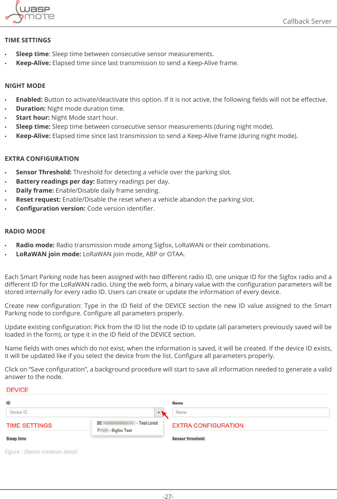 -27-Callback ServerTIME SETTINGS •Sleep time: Sleep time between consecutive sensor measurements. •Keep-Alive: Elapsed time since last transmission to send a Keep-Alive frame.NIGHT MODE •Enabled: %XWWRQWRDFWLYDWHGHDFWLYDWHWKLVRSWLRQΖILWLVQRWDFWLYHWKHIROORZLQJȴHOGVZLOOQRWEHH΍HFWLYH •Duration: Night mode duration time. •Start hour: Night Mode start hour. •Sleep time: Sleep time between consecutive sensor measurements (during night mode). •Keep-Alive: Elapsed time since last transmission to send a Keep-Alive frame (during night mode).EXTRA CONFIGURATION •Sensor Threshold: Threshold for detecting a vehicle over the parking slot. •Battery readings per day: Battery readings per day. •Daily frame: Enable/Disable daily frame sending. •Reset request: Enable/Disable the reset when a vehicle abandon the parking slot. •&amp;RQȴJXUDWLRQYHUVLRQ&amp;RGHYHUVLRQLGHQWLȴHURADIO MODE •Radio mode: Radio transmission mode among Sigfox, LoRaWAN or their combinations. •LoRaWAN join mode: LoRaWAN join mode, ABP or OTAA.(DFK6PDUW3DUNLQJQRGHKDVEHHQDVVLJQHGZLWKWZRGL΍HUHQWUDGLRΖ&apos;RQHXQLTXHΖ&apos;IRUWKH6LJIR[UDGLRDQGDGL΍HUHQWΖ&apos;IRUWKH/R5D:$1UDGLR8VLQJWKHZHEIRUPDELQDU\YDOXHZLWKWKHFRQȴJXUDWLRQSDUDPHWHUVZLOOEHstored internally for every radio ID. Users can create or update the information of every device.&amp;UHDWH QHZ FRQȴJXUDWLRQ 7\SH LQ WKH Ζ&apos; ȴHOG RI WKH &apos;(9Ζ&amp;( VHFWLRQ WKH QHZ Ζ&apos; YDOXH DVVLJQHG WR WKH 6PDUW3DUNLQJQRGHWRFRQȴJXUH&amp;RQȴJXUHDOOSDUDPHWHUVSURSHUO\8SGDWHH[LVWLQJFRQȴJXUDWLRQ3LFNIURPWKHΖ&apos;OLVWWKHQRGHΖ&apos;WRXSGDWHDOOSDUDPHWHUVSUHYLRXVO\VDYHGZLOOEHORDGHGLQWKHIRUPRUW\SHLWLQWKHΖ&apos;ȴHOGRIWKH&apos;(9Ζ&amp;(VHFWLRQ1DPHȴHOGVZLWKRQHVZKLFKGRQRWH[LVWZKHQWKHLQIRUPDWLRQLVVDYHGLWZLOOEHFUHDWHGΖIWKHGHYLFHΖ&apos;H[LVWVLWZLOOEHXSGDWHGOLNHLI\RXVHOHFWWKHGHYLFHIURPWKHOLVW&amp;RQȴJXUHDOOSDUDPHWHUVSURSHUO\&amp;OLFNRQȊ6DYHFRQȴJXUDWLRQȋDEDFNJURXQGSURFHGXUHZLOOVWDUWWRVDYHDOOLQIRUPDWLRQQHHGHGWRJHQHUDWHDYDOLGanswer to the node.Figure : Device creation detail