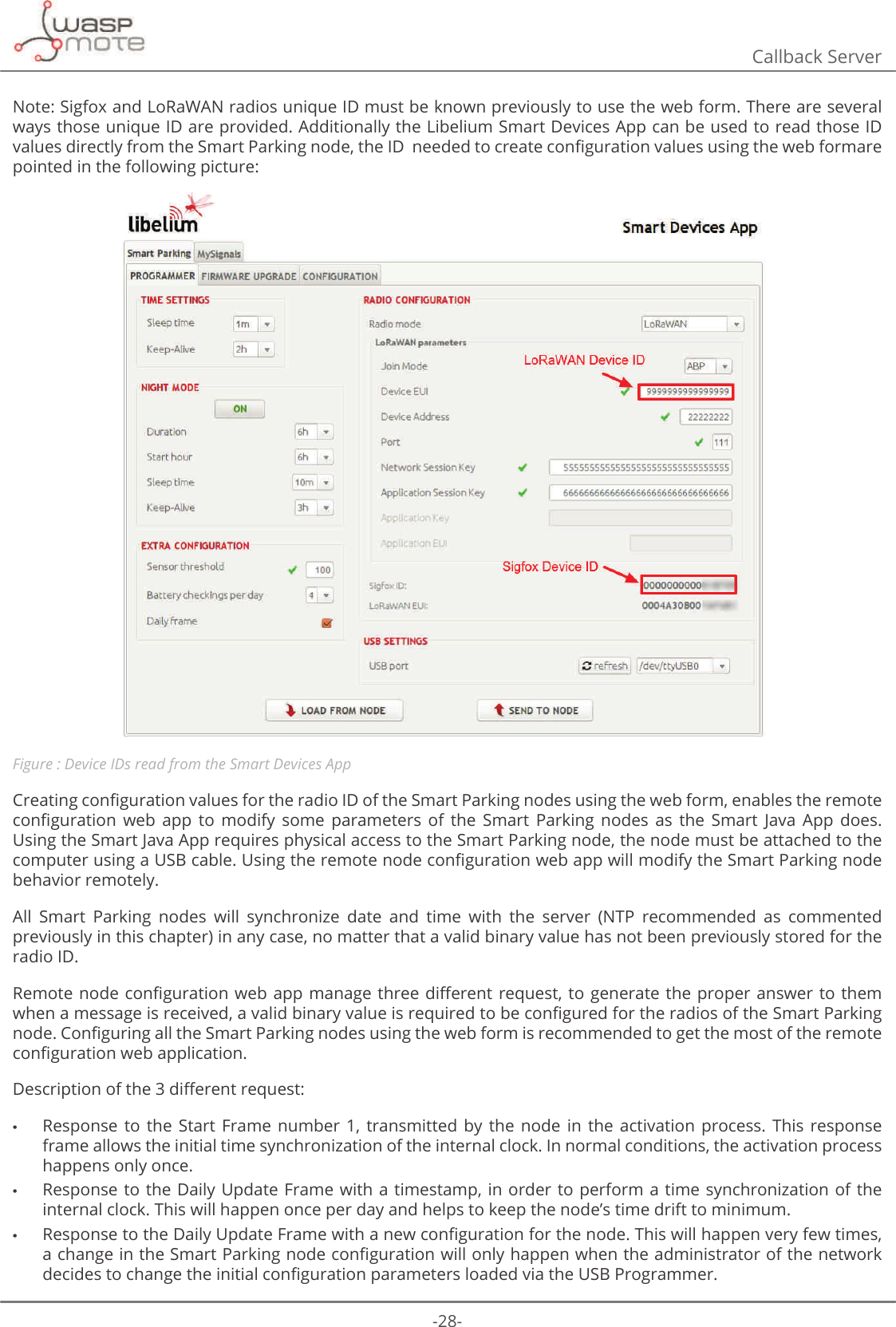 -28-Callback ServerNote: Sigfox and LoRaWAN radios unique ID must be known previously to use the web form. There are several ways those unique ID are provided. Additionally the Libelium Smart Devices App can be used to read those ID YDOXHVGLUHFWO\IURPWKH6PDUW3DUNLQJQRGHWKHΖ&apos;QHHGHGWRFUHDWHFRQȴJXUDWLRQYDOXHVXVLQJWKHZHEIRUPDUHpointed in the following picture: Figure : Device IDs read from the Smart Devices App&amp;UHDWLQJFRQȴJXUDWLRQYDOXHVIRUWKHUDGLRΖ&apos;RIWKH6PDUW3DUNLQJQRGHVXVLQJWKHZHEIRUPHQDEOHVWKHUHPRWHFRQȴJXUDWLRQ ZHE DSS WR PRGLI\ VRPH SDUDPHWHUV RI WKH 6PDUW 3DUNLQJ QRGHV DV WKH 6PDUW -DYD $SS GRHVUsing the Smart Java App requires physical access to the Smart Parking node, the node must be attached to the FRPSXWHUXVLQJD86%FDEOH8VLQJWKHUHPRWHQRGHFRQȴJXUDWLRQZHEDSSZLOOPRGLI\WKH6PDUW3DUNLQJQRGHbehavior remotely.All  Smart  Parking  nodes  will  synchronize  date  and  time  with  the  server  (NTP  recommended  as  commented previously in this chapter) in any case, no matter that a valid binary value has not been previously stored for the radio ID.5HPRWHQRGHFRQȴJXUDWLRQZHEDSS PDQDJH WKUHHGL΍HUHQWUHTXHVWWR JHQHUDWH WKHSURSHUDQVZHUWRWKHPZKHQDPHVVDJHLVUHFHLYHGDYDOLGELQDU\YDOXHLVUHTXLUHGWREHFRQȴJXUHGIRUWKHUDGLRVRIWKH6PDUW3DUNLQJQRGH&amp;RQȴJXULQJDOOWKH6PDUW3DUNLQJQRGHVXVLQJWKHZHEIRUPLVUHFRPPHQGHGWRJHWWKHPRVWRIWKHUHPRWHFRQȴJXUDWLRQZHEDSSOLFDWLRQ&apos;HVFULSWLRQRIWKHGL΍HUHQWUHTXHVW •Response  to  the  Start  Frame  number  1,  transmitted  by  the  node  in  the  activation  process.  This  response frame allows the initial time synchronization of the internal clock. In normal conditions, the activation process happens only once.  •Response to the Daily Update Frame with a timestamp, in order to perform a time synchronization  of  the internal clock. This will happen once per day and helps to keep the node’s time drift to minimum.  •5HVSRQVHWRWKH&apos;DLO\8SGDWH)UDPHZLWKDQHZFRQȴJXUDWLRQIRUWKHQRGH7KLVZLOOKDSSHQYHU\IHZWLPHVDFKDQJHLQWKH6PDUW3DUNLQJQRGHFRQȴJXUDWLRQZLOORQO\KDSSHQZKHQWKHDGPLQLVWUDWRURIWKHQHWZRUNGHFLGHVWRFKDQJHWKHLQLWLDOFRQȴJXUDWLRQSDUDPHWHUVORDGHGYLDWKH86%3URJUDPPHU