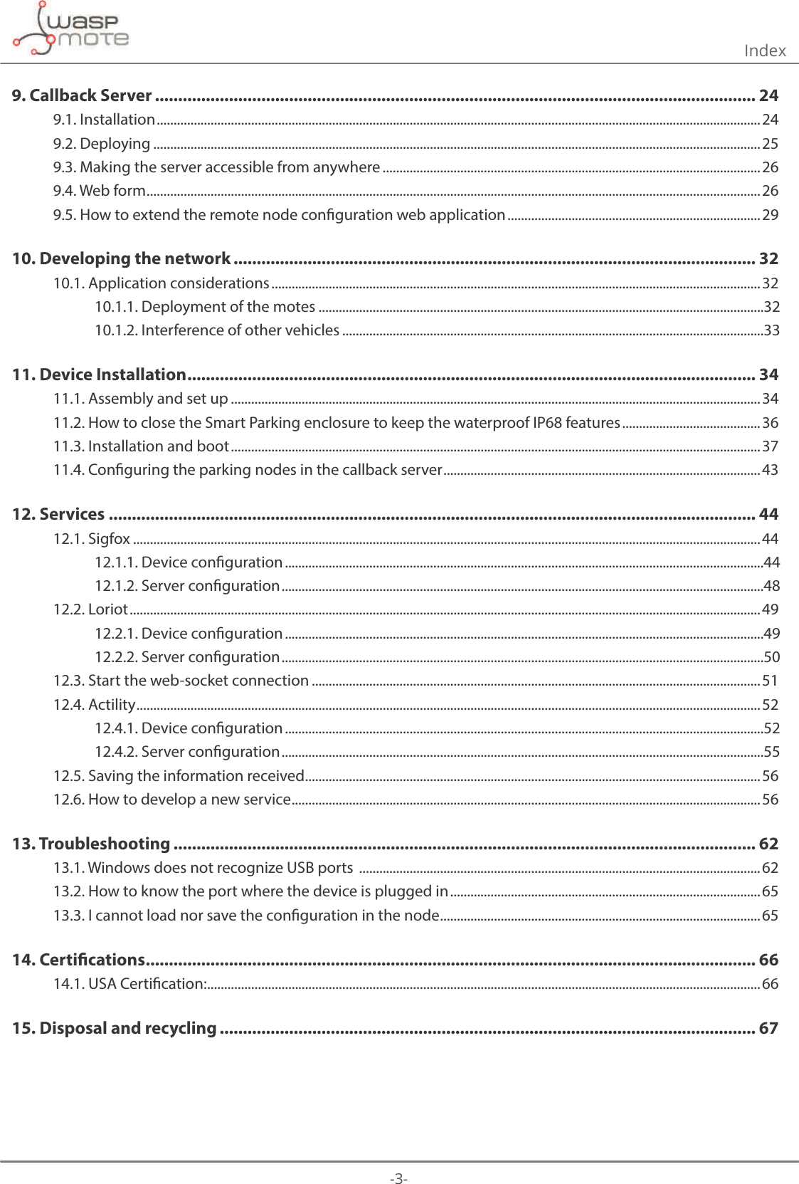 -3- 9. Callback Server .................................................................................................................................. 249.1. Installation ...................................................................................................................................................................................249.2. Deploying ....................................................................................................................................................................................259.3. Making the server accessible from anywhere ................................................................................................................269.4. Web form ......................................................................................................................................................................................269.5. How to extend the remote node conguration web application ...........................................................................2910. Developing the network ................................................................................................................. 3210.1. Application considerations .................................................................................................................................................3210.1.1. Deployment of the motes ....................................................................................................................................3210.1.2. Interference of other vehicles .............................................................................................................................3311. Device Installation ........................................................................................................................... 3411.1. Assembly and set up .............................................................................................................................................................3411.2. How to close the Smart Parking enclosure to keep the waterproof IP68 features .........................................3611.3. Installation and boot .............................................................................................................................................................3711.4. Conguring the parking nodes in the callback server ..............................................................................................4312. Services ............................................................................................................................................ 4412.1. Sigfox .......................................................................................................................................................................................... 4412.1.1. Device conguration ..............................................................................................................................................4412.1.2. Server conguration ...............................................................................................................................................4812.2. Loriot ........................................................................................................................................................................................... 4912.2.1. Device conguration ..............................................................................................................................................4912.2.2. Server conguration ...............................................................................................................................................5012.3. Start the web-socket connection .....................................................................................................................................5112.4. Actility .........................................................................................................................................................................................5212.4.1. Device conguration ..............................................................................................................................................5212.4.2. Server conguration ...............................................................................................................................................5512.5. Saving the information received .......................................................................................................................................5612.6. How to develop a new service ...........................................................................................................................................5613. Troubleshooting .............................................................................................................................. 6213.1. Windows does not recognize USB ports  ....................................................................................................................... 6213.2. How to know the port where the device is plugged in ............................................................................................6513.3. I cannot load nor save the conguration in the node ...............................................................................................6514. Certications .................................................................................................................................... 6614.1. USA Certication: .................................................................................................................................................................... 6615. Disposal and recycling .................................................................................................................... 67Index 
