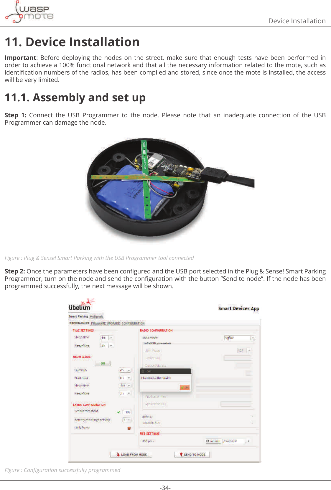 -34-Device Installation11. Device InstallationImportant:  Before  deploying  the  nodes  on  the  street,  make  sure  that  enough  tests  have  been  performed  in order to achieve a 100% functional network and that all the necessary information related to the mote, such as LGHQWLȴFDWLRQQXPEHUVRIWKHUDGLRVKDVEHHQFRPSLOHGDQGVWRUHGVLQFHRQFHWKHPRWHLVLQVWDOOHGWKHDFFHVVwill be very limited. 11.1. Assembly and set upStep  1:  Connect  the  USB  Programmer  to  the  node.  Please  note  that  an  inadequate  connection  of  the  USB Programmer can damage the node.Figure : Plug &amp; Sense! Smart Parking with the USB Programmer tool connected Step 2:2QFHWKHSDUDPHWHUVKDYHEHHQFRQȴJXUHGDQGWKH86%SRUWVHOHFWHGLQWKH3OXJ6HQVH6PDUW3DUNLQJ3URJUDPPHUWXUQRQWKHQRGHDQGVHQGWKHFRQȴJXUDWLRQZLWKWKHEXWWRQȊ6HQGWRQRGHȋΖIWKHQRGHKDVEHHQprogrammed successfully, the next message will be shown.Figure : &amp;RQȴJXUDWLRQVXFFHVVIXOO\SURJUDPPHG