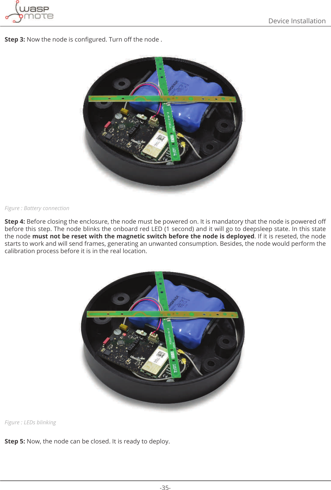 -35-Device InstallationStep 3:1RZWKHQRGHLVFRQȴJXUHG7XUQR΍WKHQRGHFigure : Battery connectionStep 4:%HIRUHFORVLQJWKHHQFORVXUHWKHQRGHPXVWEHSRZHUHGRQΖWLVPDQGDWRU\WKDWWKHQRGHLVSRZHUHGR΍before this step. The node blinks the onboard red LED (1 second) and it will go to deepsleep state. In this state the node must not be reset with the magnetic switch before the node is deployed. If it is reseted, the node starts to work and will send frames, generating an unwanted consumption. Besides, the node would perform the calibration process before it is in the real location.Figure : LEDs blinkingStep 5: Now, the node can be closed. It is ready to deploy.