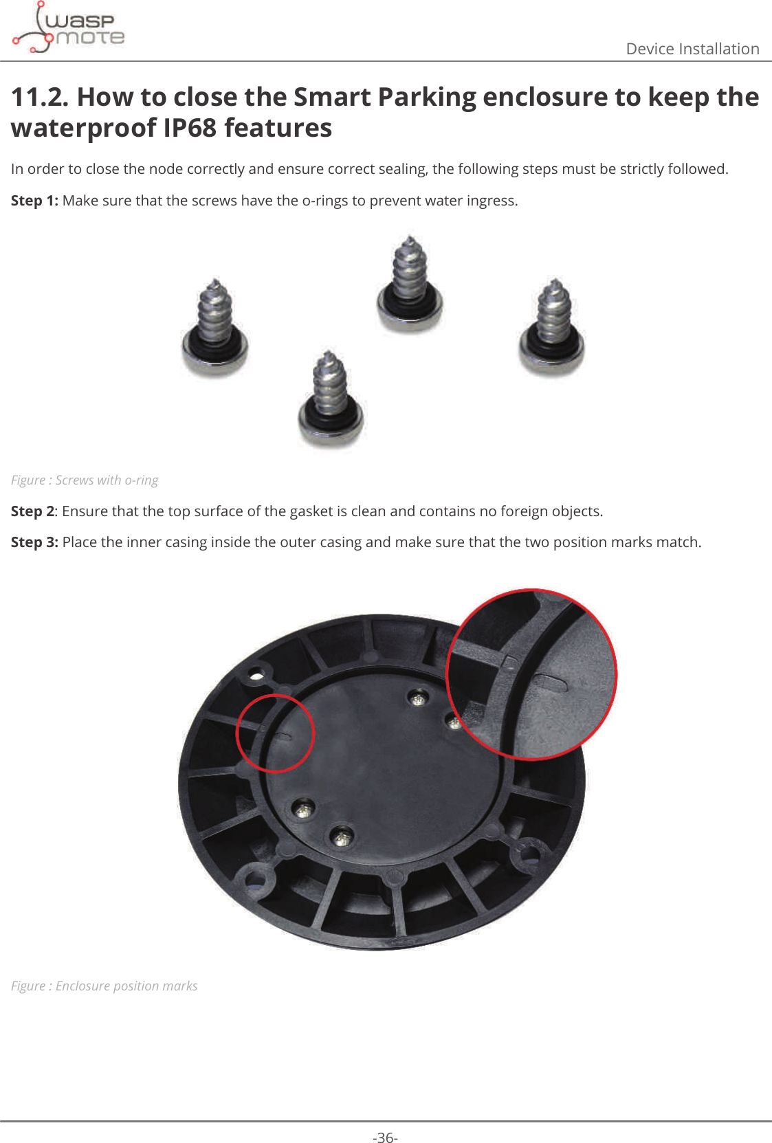 -36-Device Installation11.2. How to close the Smart Parking enclosure to keep the waterproof IP68 featuresIn order to close the node correctly and ensure correct sealing, the following steps must be strictly followed.Step 1: Make sure that the screws have the o-rings to prevent water ingress.Figure : Screws with o-ringStep 2: Ensure that the top surface of the gasket is clean and contains no foreign objects. Step 3: Place the inner casing inside the outer casing and make sure that the two position marks match.Figure : Enclosure position marks
