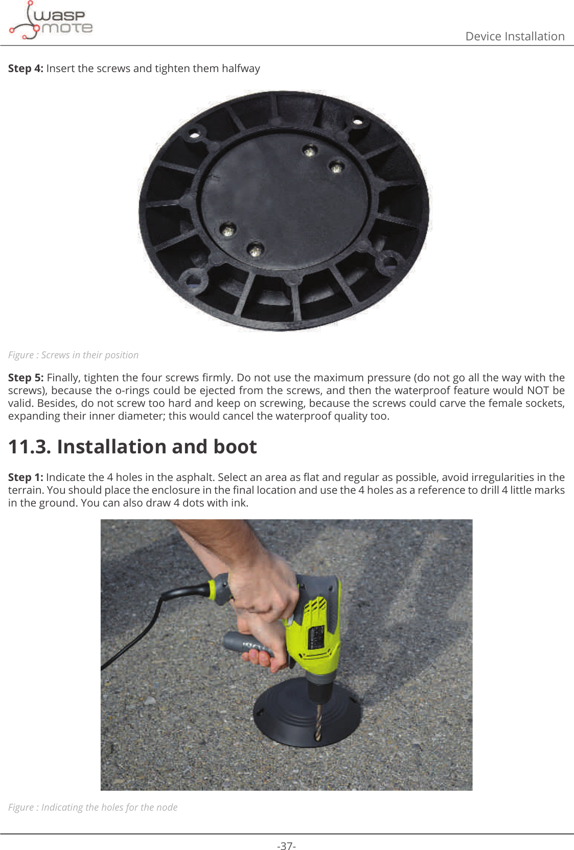 -37-Device InstallationStep 4: Insert the screws and tighten them halfwayFigure : Screws in their positionStep 5:)LQDOO\WLJKWHQWKHIRXUVFUHZVȴUPO\&apos;RQRWXVHWKHPD[LPXPSUHVVXUHGRQRWJRDOOWKHZD\ZLWKWKHscrews), because the o-rings could be ejected from the screws, and then the waterproof feature would NOT be valid. Besides, do not screw too hard and keep on screwing, because the screws could carve the female sockets, expanding their inner diameter; this would cancel the waterproof quality too.11.3. Installation and bootStep 1:ΖQGLFDWHWKHKROHVLQWKHDVSKDOW6HOHFWDQDUHDDVȵDWDQGUHJXODUDVSRVVLEOHDYRLGLUUHJXODULWLHVLQWKHWHUUDLQ&lt;RXVKRXOGSODFHWKHHQFORVXUHLQWKHȴQDOORFDWLRQDQGXVHWKHKROHVDVDUHIHUHQFHWRGULOOOLWWOHPDUNVin the ground. You can also draw 4 dots with ink. Figure : Indicating the holes for the node