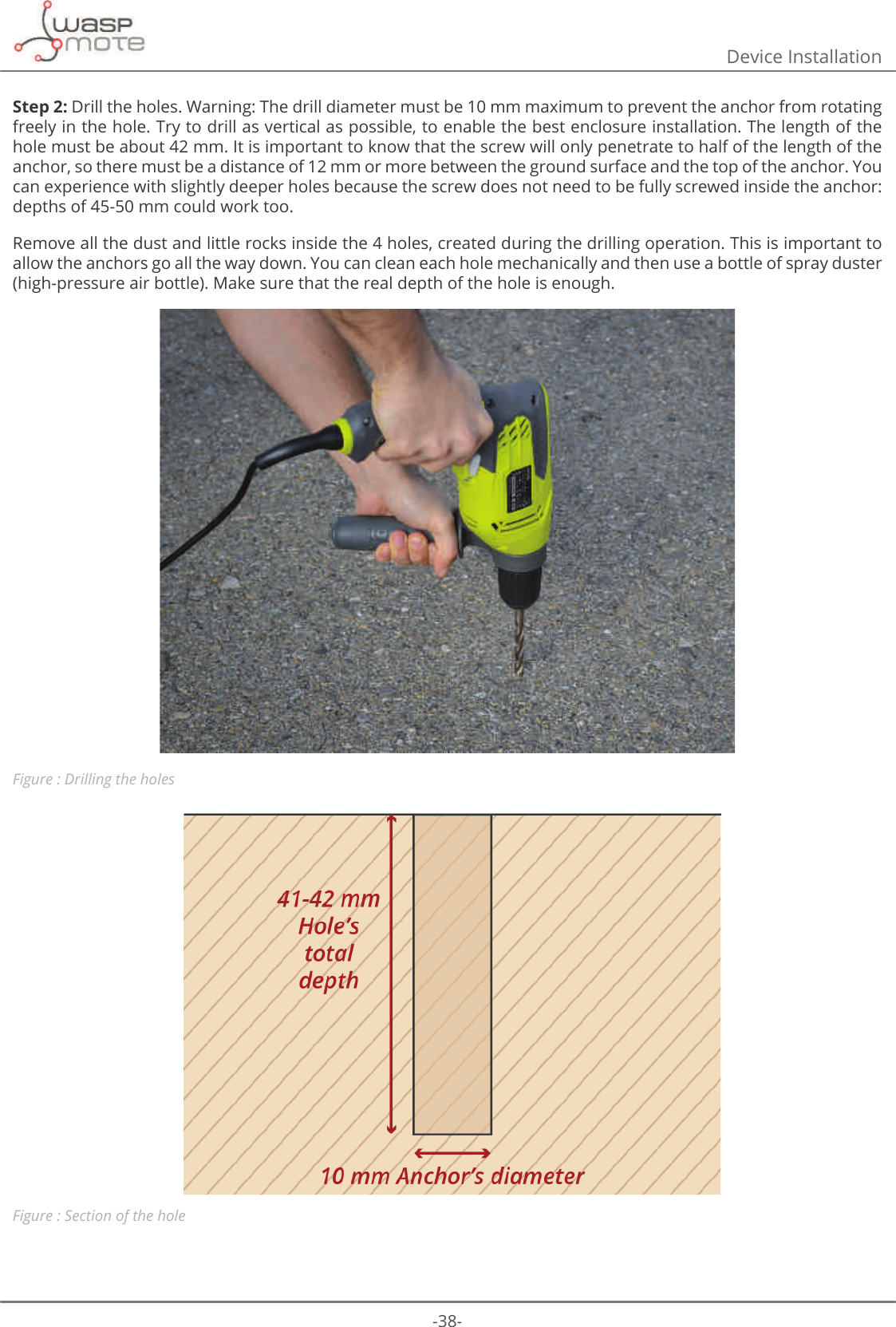 -38-Device InstallationStep 2: Drill the holes. Warning: The drill diameter must be 10 mm maximum to prevent the anchor from rotating freely in the hole. Try to drill as vertical as possible, to enable the best enclosure installation. The length of the hole must be about 42 mm. It is important to know that the screw will only penetrate to half of the length of the anchor, so there must be a distance of 12 mm or more between the ground surface and the top of the anchor. You can experience with slightly deeper holes because the screw does not need to be fully screwed inside the anchor: depths of 45-50 mm could work too. Remove all the dust and little rocks inside the 4 holes, created during the drilling operation. This is important to allow the anchors go all the way down. You can clean each hole mechanically and then use a bottle of spray duster (high-pressure air bottle). Make sure that the real depth of the hole is enough. Figure : Drilling the holesFigure : Section of the hole