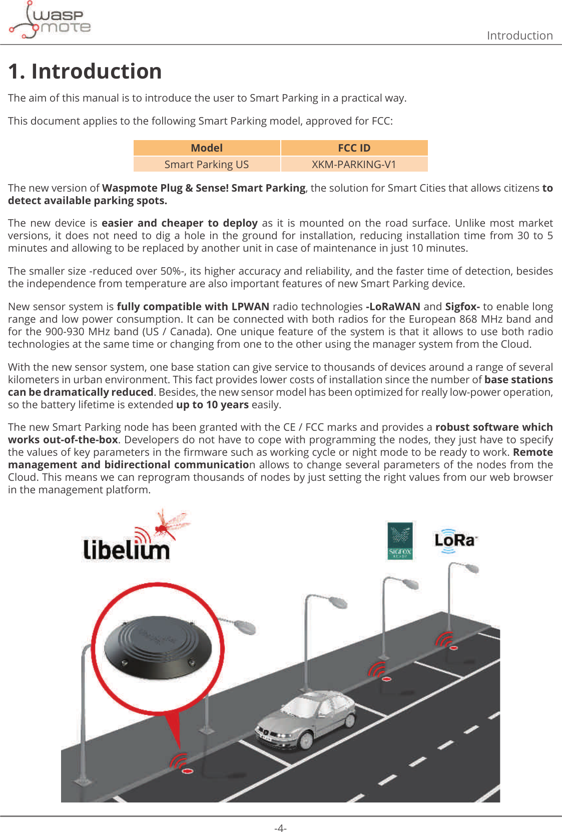 -4-Introduction1. IntroductionThe aim of this manual is to introduce the user to Smart Parking in a practical way.This document applies to the following Smart Parking model, approved for FCC:Model FCC IDSmart Parking US XKM-PARKING-V1The new version of Waspmote Plug &amp; Sense! Smart Parking, the solution for Smart Cities that allows citizens to detect available parking spots.The  new  device  is  easier  and  cheaper  to  deploy  as  it  is  mounted  on  the  road  surface.  Unlike  most  market versions, it  does  not need  to  dig  a  hole  in  the  ground  for  installation, reducing  installation  time  from  30  to  5 minutes and allowing to be replaced by another unit in case of maintenance in just 10 minutes. The smaller size -reduced over 50%-, its higher accuracy and reliability, and the faster time of detection, besides the independence from temperature are also important features of new Smart Parking device. New sensor system is fully compatible with LPWAN radio technologies -LoRaWAN and Sigfox- to enable long range and low power consumption. It can be connected with both radios for the European 868 MHz band and for the 900-930 MHz band (US / Canada). One unique feature of the system is that it allows to use both radio technologies at the same time or changing from one to the other using the manager system from the Cloud. With the new sensor system, one base station can give service to thousands of devices around a range of several kilometers in urban environment. This fact provides lower costs of installation since the number of base stations can be dramatically reduced. Besides, the new sensor model has been optimized for really low-power operation, so the battery lifetime is extended up to 10 years easily. The new Smart Parking node has been granted with the CE / FCC marks and provides a robust software which works out-of-the-box. Developers do not have to cope with programming the nodes, they just have to specify WKHYDOXHVRINH\SDUDPHWHUVLQWKHȴUPZDUHVXFKDVZRUNLQJF\FOHRUQLJKWPRGHWREHUHDG\WRZRUNRemote management and bidirectional communication allows to change several parameters of the nodes from the Cloud. This means we can reprogram thousands of nodes by just setting the right values from our web browser in the management platform.