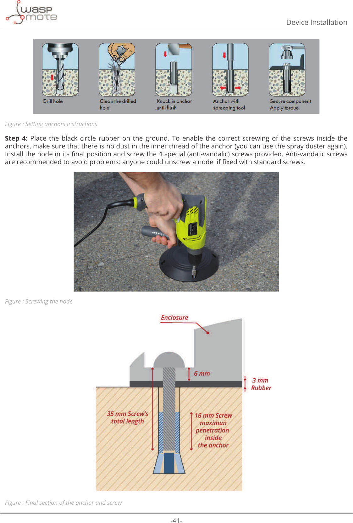 -41-Device InstallationFigure : Setting anchors instructionsStep  4:  Place  the  black  circle  rubber  on  the  ground.  To  enable  the  correct  screwing  of  the  screws  inside  the anchors, make sure that there is no dust in the inner thread of the anchor (you can use the spray duster again). ΖQVWDOOWKHQRGHLQLWVȴQDOSRVLWLRQDQGVFUHZWKHVSHFLDODQWLYDQGDOLFVFUHZVSURYLGHG$QWLYDQGDOLFVFUHZVDUHUHFRPPHQGHGWRDYRLGSUREOHPVDQ\RQHFRXOGXQVFUHZDQRGHLIȴ[HGZLWKVWDQGDUGVFUHZVFigure : Screwing the nodeFigure : Final section of the anchor and screw