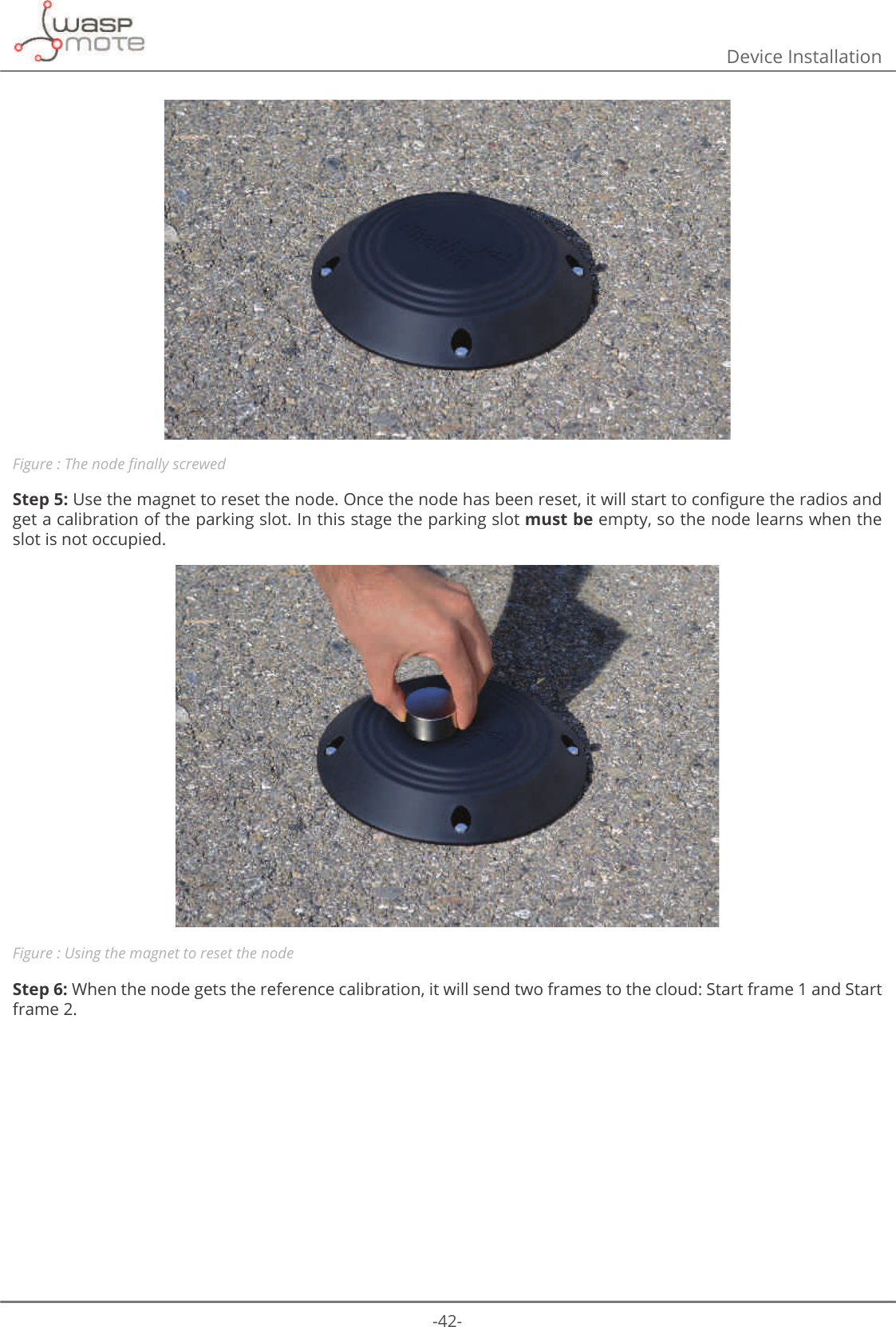 -42-Device InstallationFigure : 7KHQRGHȴQDOO\VFUHZHGStep 5:8VHWKHPDJQHWWRUHVHWWKHQRGH2QFHWKHQRGHKDVEHHQUHVHWLWZLOOVWDUWWRFRQȴJXUHWKHUDGLRVDQGget a calibration of the parking slot. In this stage the parking slot must be empty, so the node learns when the slot is not occupied.Figure : Using the magnet to reset the nodeStep 6: When the node gets the reference calibration, it will send two frames to the cloud: Start frame 1 and Start frame 2.