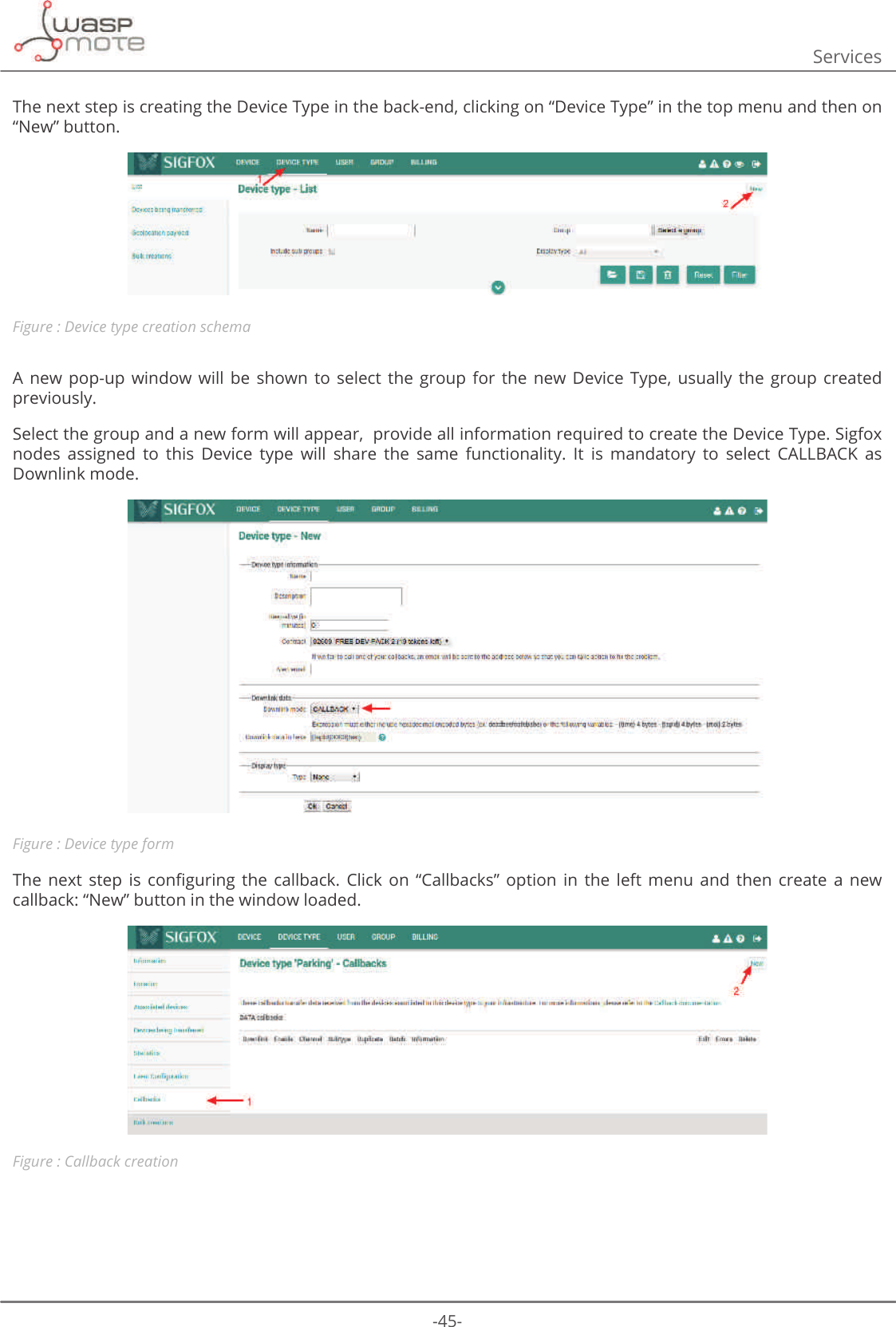 -45-ServicesThe next step is creating the Device Type in the back-end, clicking on “Device Type” in the top menu and then on “New” button.Figure : Device type creation schemaA  new  pop-up  window  will  be  shown  to  select  the  group  for  the  new  Device  Type,  usually  the group  created previously.Select the group and a new form will appear,  provide all information required to create the Device Type. Sigfox nodes  assigned  to  this  Device  type  will  share  the  same  functionality.  It  is  mandatory  to  select  CALLBACK  as Downlink mode.Figure : Device type form7KH QH[W VWHS LV FRQȴJXULQJ WKH FDOOEDFN &amp;OLFN RQ Ȋ&amp;DOOEDFNVȋ RSWLRQ LQ WKH OHIW PHQX DQG WKHQ FUHDWH D QHZcallback: “New” button in the window loaded.Figure : Callback creation