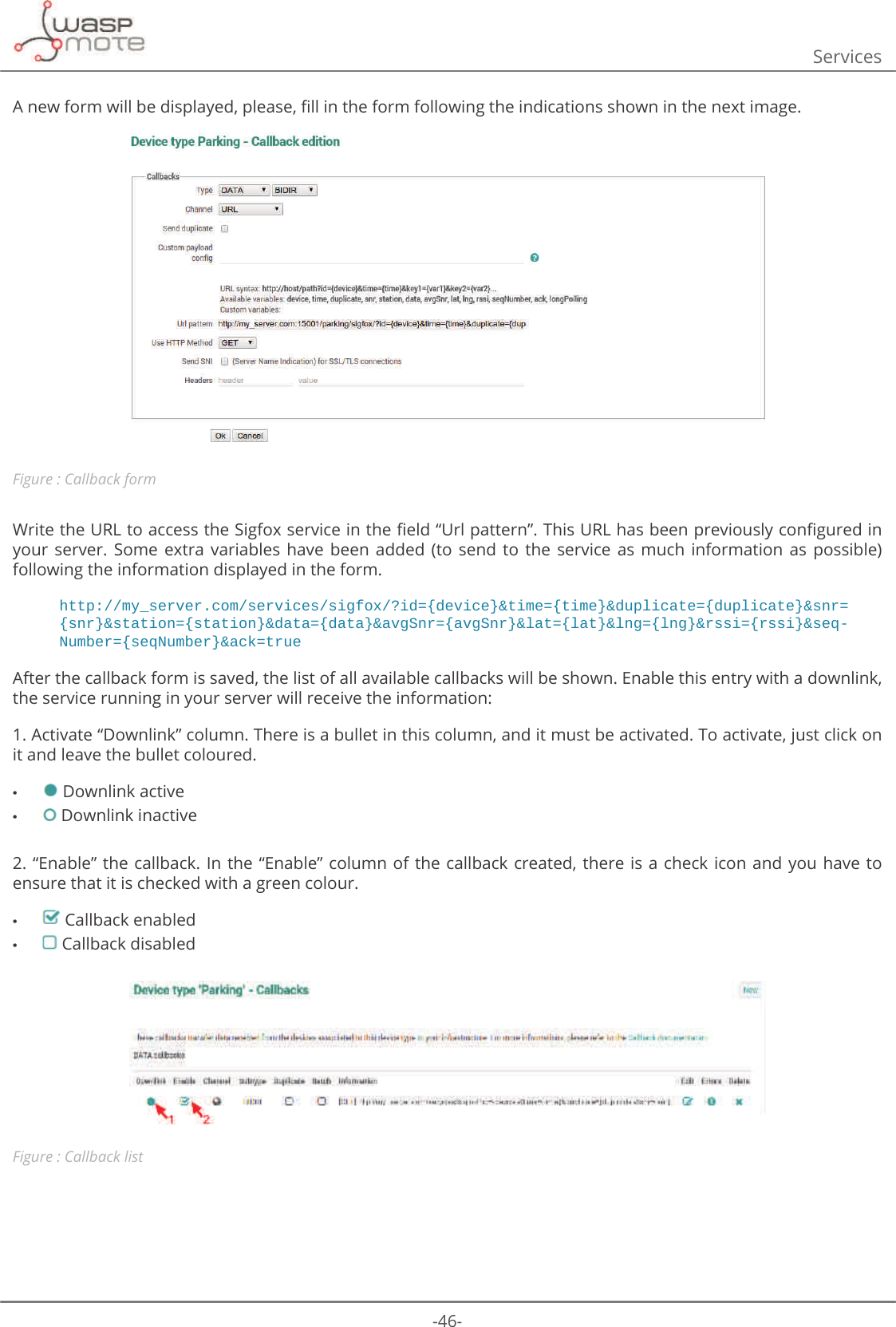 -46-Services$QHZIRUPZLOOEHGLVSOD\HGSOHDVHȴOOLQWKHIRUPIROORZLQJWKHLQGLFDWLRQVVKRZQLQWKHQH[WLPDJHFigure : Callback form:ULWHWKH85/WRDFFHVVWKH6LJIR[VHUYLFHLQWKHȴHOGȊ8UOSDWWHUQȋ7KLV85/KDVEHHQSUHYLRXVO\FRQȴJXUHGLQyour  server.  Some  extra  variables  have  been  added  (to  send  to  the  service  as  much  information  as  possible) following the information displayed in the form.http://my_server.com/services/sigfox/?id={device}&amp;time={time}&amp;duplicate={duplicate}&amp;snr={snr}&amp;station={station}&amp;data={data}&amp;avgSnr={avgSnr}&amp;lat={lat}&amp;lng={lng}&amp;rssi={rssi}&amp;seq-Number={seqNumber}&amp;ack=trueAfter the callback form is saved, the list of all available callbacks will be shown. Enable this entry with a downlink, the service running in your server will receive the information:1. Activate “Downlink” column. There is a bullet in this column, and it must be activated. To activate, just click on it and leave the bullet coloured. • Downlink active  • Downlink inactive2. “Enable” the callback. In the “Enable” column of  the  callback  created,  there is a check icon and you have to ensure that it is checked with a green colour. • Callback enabled • Callback disabledFigure : Callback list