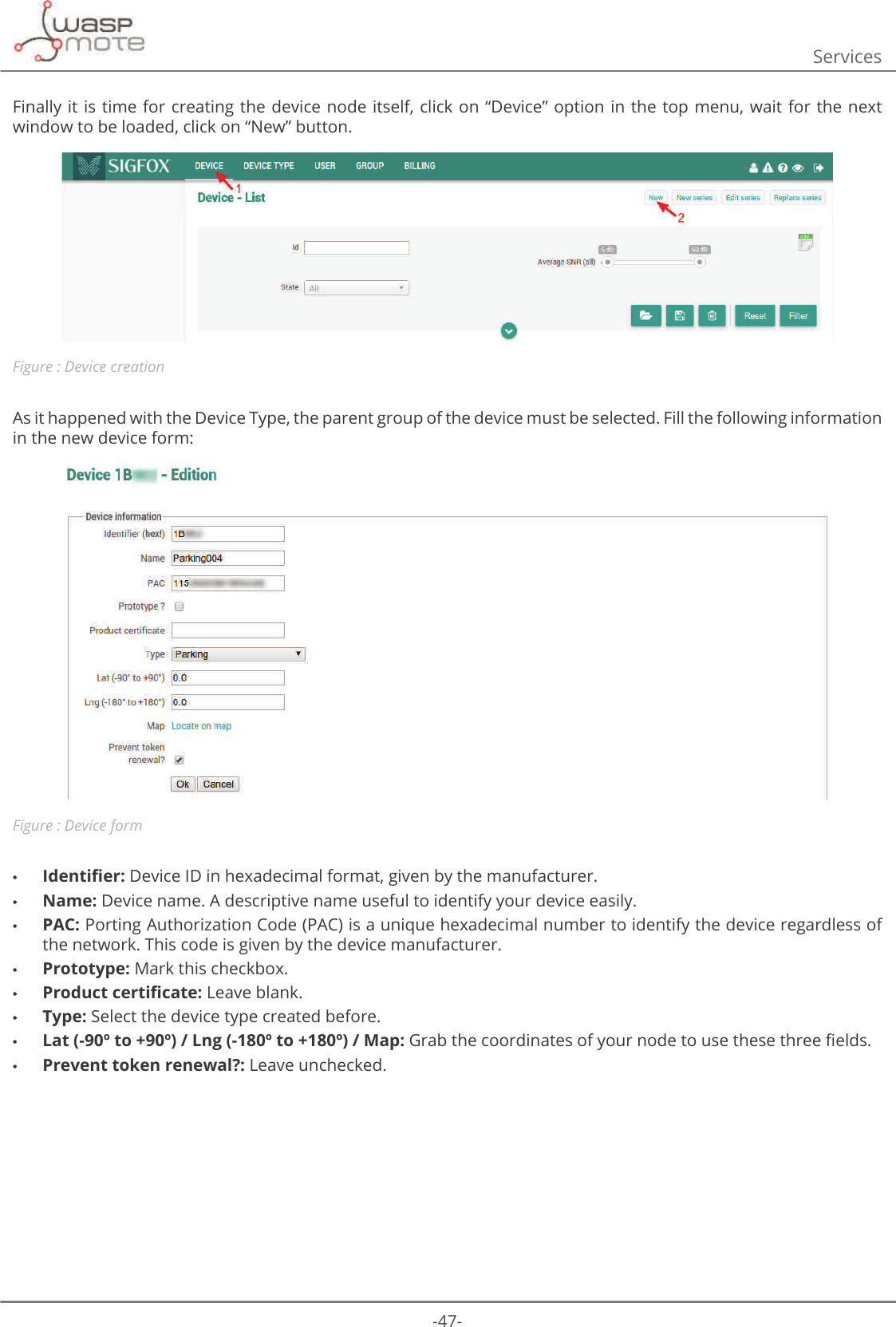 -47-ServicesFinally it is time for creating the device node itself, click on “Device” option in the top  menu,  wait  for  the  next window to be loaded, click on “New” button.Figure : Device creationAs it happened with the Device Type, the parent group of the device must be selected. Fill the following information in the new device form:Figure : Device form •ΖGHQWLȴHU Device ID in hexadecimal format, given by the manufacturer.  •Name: Device name. A descriptive name useful to identify your device easily.  •PAC: Porting Authorization Code (PAC) is a unique hexadecimal number to identify the device regardless of the network. This code is given by the device manufacturer.  •Prototype: Mark this checkbox.  •3URGXFWFHUWLȴFDWH Leave blank.  •Type: Select the device type created before. •Lat (-90º to +90º) / Lng (-180º to +180º) / Map:*UDEWKHFRRUGLQDWHVRI\RXUQRGHWRXVHWKHVHWKUHHȴHOGV •Prevent token renewal?: Leave unchecked. 