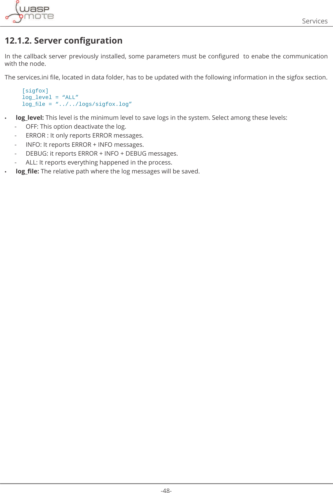 -48-Services12.1.2. 6HUYHUFRQȴJXUDWLRQΖQWKHFDOOEDFNVHUYHUSUHYLRXVO\LQVWDOOHGVRPHSDUDPHWHUVPXVWEHFRQȴJXUHGWRHQDEHWKHFRPPXQLFDWLRQwith the node.7KHVHUYLFHVLQLȴOHORFDWHGLQGDWDIROGHUKDVWREHXSGDWHGZLWKWKHIROORZLQJLQIRUPDWLRQLQWKHVLJIR[VHFWLRQ[sigfox]ORJBOHYHO ߙ$//ߚORJBࢱOH ߙORJVVLJIR[ORJߚ •log_level: This level is the minimum level to save logs in the system. Select among these levels:  -OFF: This option deactivate the log. -ERROR : It only reports ERROR messages. -INFO: It reports ERROR + INFO messages. -DEBUG: it reports ERROR + INFO + DEBUG messages. -ALL: It reports everything happened in the process. •ORJBȴOH The relative path where the log messages will be saved.