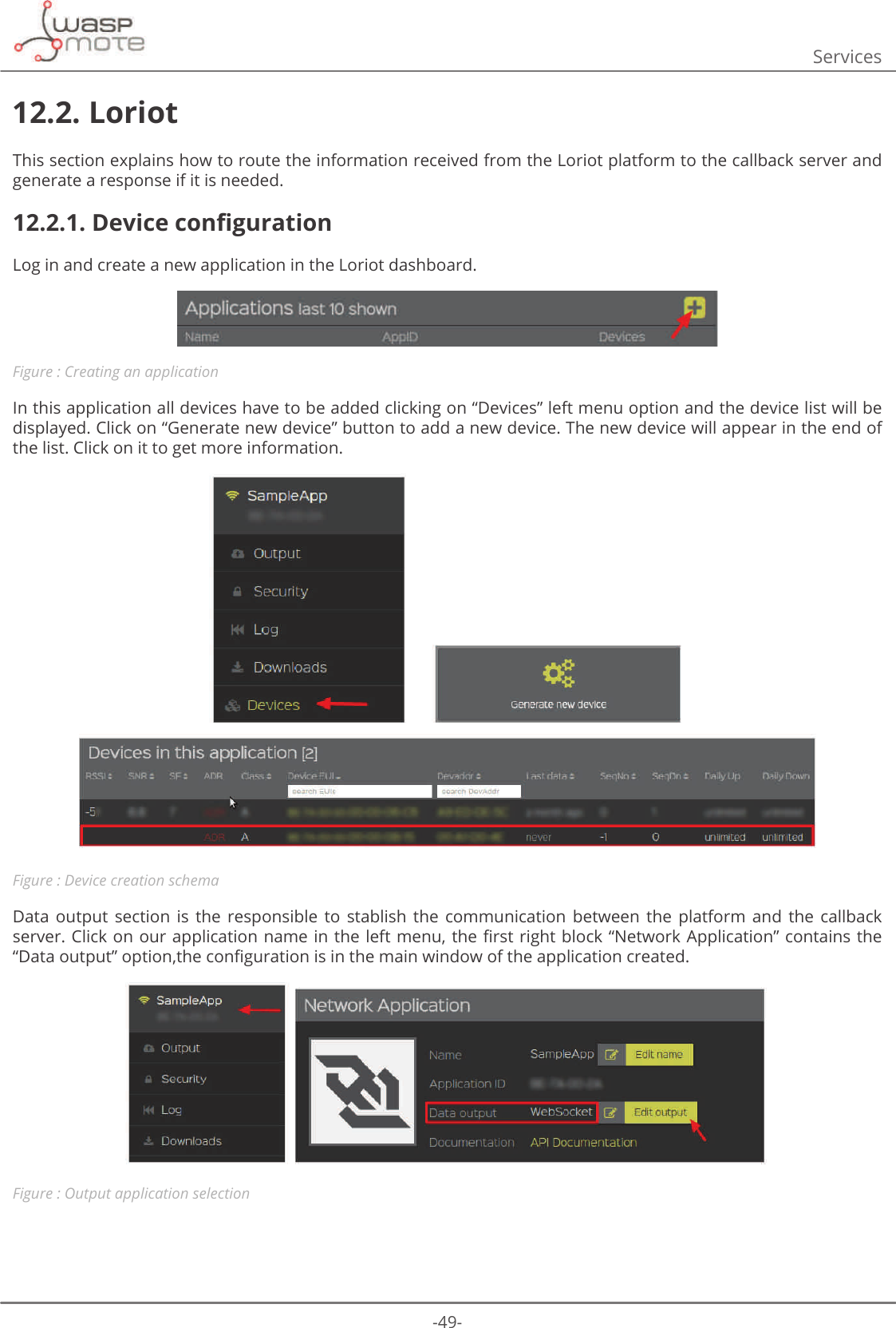 -49-Services12.2. LoriotThis section explains how to route the information received from the Loriot platform to the callback server and generate a response if it is needed.12.2.1. &apos;HYLFHFRQȴJXUDWLRQLog in and create a new application in the Loriot dashboard. Figure : Creating an applicationIn this application all devices have to be added clicking on “Devices” left menu option and the device list will be displayed. Click on “Generate new device” button to add a new device. The new device will appear in the end of the list. Click on it to get more information.Figure : Device creation schemaData  output  section  is  the  responsible  to  stablish  the  communication  between  the  platform  and  the  callback VHUYHU&amp;OLFNRQRXUDSSOLFDWLRQQDPHLQWKHOHIWPHQXWKHȴUVWULJKWEORFNȊ1HWZRUN$SSOLFDWLRQȋFRQWDLQVWKHȊ&apos;DWDRXWSXWȋRSWLRQWKHFRQȴJXUDWLRQLVLQWKHPDLQZLQGRZRIWKHDSSOLFDWLRQFUHDWHGFigure : Output application selection
