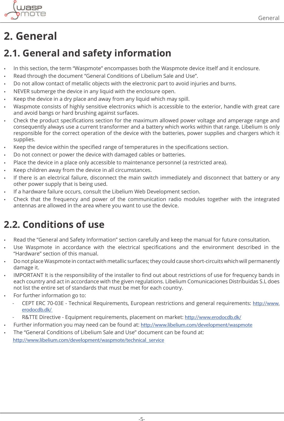 -5-General 2. General 2.1. General and safety information •In this section, the term “Waspmote” encompasses both the Waspmote device itself and it enclosure. •Read through the document “General Conditions of Libelium Sale and Use”. •Do not allow contact of metallic objects with the electronic part to avoid injuries and burns. •NEVER submerge the device in any liquid with the enclosure open. •Keep the device in a dry place and away from any liquid which may spill. •Waspmote consists of highly sensitive electronics which is accessible to the exterior, handle with great care and avoid bangs or hard brushing against surfaces. •&amp;KHFNWKHSURGXFWVSHFLȴFDWLRQVVHFWLRQIRUWKHPD[LPXPDOORZHGSRZHUYROWDJHDQGDPSHUDJHUDQJHDQGconsequently always use a current transformer and a battery which works within that range. Libelium is only responsible for the correct operation of the device with the batteries, power supplies and chargers which it supplies. •.HHSWKHGHYLFHZLWKLQWKHVSHFLȴHGUDQJHRIWHPSHUDWXUHVLQWKHVSHFLȴFDWLRQVVHFWLRQ •Do not connect or power the device with damaged cables or batteries. •Place the device in a place only accessible to maintenance personnel (a restricted area). •Keep children away from the device in all circumstances. •If there is an electrical failure, disconnect the main switch immediately and disconnect that battery or any other power supply that is being used. •If a hardware failure occurs, consult the Libelium Web Development section. •Check  that  the  frequency  and  power  of  the  communication  radio  modules  together  with  the  integrated antennas are allowed in the area where you want to use the device.2.2. Conditions of use •Read the “General and Safety Information” section carefully and keep the manual for future consultation. •8VH :DVSPRWH LQ DFFRUGDQFH ZLWK WKH HOHFWULFDO VSHFLȴFDWLRQV DQG WKH HQYLURQPHQW GHVFULEHG LQ WKH“Hardware” section of this manual. •Do not place Waspmote in contact with metallic surfaces; they could cause short-circuits which will permanently damage it. •Ζ03257$17ΖWLVWKHUHVSRQVLELOLW\RIWKHLQVWDOOHUWRȴQGRXWDERXWUHVWULFWLRQVRIXVHIRUIUHTXHQF\EDQGVLQeach country and act in accordance with the given regulations. Libelium Comunicaciones Distribuidas S.L does not list the entire set of standards that must be met for each country.  •For further information go to:  -CEPT ERC 70-03E - Technical Requirements, European restrictions and general requirements: http://www.erodocdb.dk/  -R&amp;TTE Directive - Equipment requirements, placement on market: http://www.erodocdb.dk/ •Further information you may need can be found at: http://www.libelium.com/development/waspmote  •The “General Conditions of Libelium Sale and Use” document can be found at: http://www.libelium.com/development/waspmote/technical_service