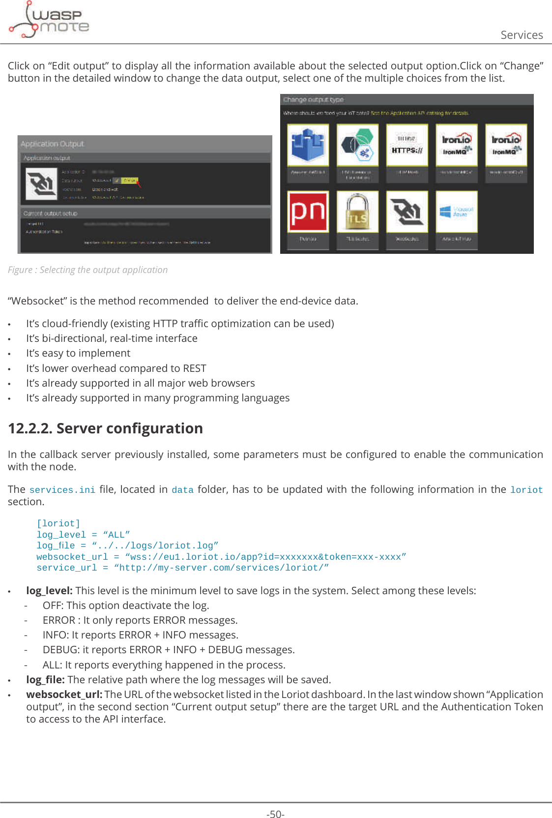 -50-ServicesClick on “Edit output” to display all the information available about the selected output option.Click on “Change” button in the detailed window to change the data output, select one of the multiple choices from the list.   Figure : Selecting the output application“Websocket” is the method recommended  to deliver the end-device data. •ΖWȇVFORXGIULHQGO\H[LVWLQJ+773WUDɝFRSWLPL]DWLRQFDQEHXVHG •It’s bi-directional, real-time interface •It’s easy to implement •It’s lower overhead compared to REST •It’s already supported in all major web browsers •It’s already supported in many programming languages12.2.2. 6HUYHUFRQȴJXUDWLRQΖQWKHFDOOEDFNVHUYHUSUHYLRXVO\LQVWDOOHGVRPHSDUDPHWHUVPXVWEHFRQȴJXUHGWRHQDEOHWKHFRPPXQLFDWLRQwith the node.The services.iniȴOH ORFDWHGLQ data  folder, has  to be  updated with the  following information  in the loriot section.[loriot]ORJBOHYHO ߙ$//ߚORJBࢱOH ߙORJVORULRWORJߚZHEVRFNHWBXUO ߙZVVHXORULRWLRDSS&quot;LG [[[[[[[WRNHQ [[[[[[[ߚVHUYLFHBXUO ߙKWWSP\VHUYHUFRPVHUYLFHVORULRWߚ •log_level: This level is the minimum level to save logs in the system. Select among these levels:  -OFF: This option deactivate the log. -ERROR : It only reports ERROR messages. -INFO: It reports ERROR + INFO messages. -DEBUG: it reports ERROR + INFO + DEBUG messages. -ALL: It reports everything happened in the process. •ORJBȴOH The relative path where the log messages will be saved. •websocket_url: The URL of the websocket listed in the Loriot dashboard. In the last window shown “Application output”, in the second section “Current output setup” there are the target URL and the Authentication Token to access to the API interface.