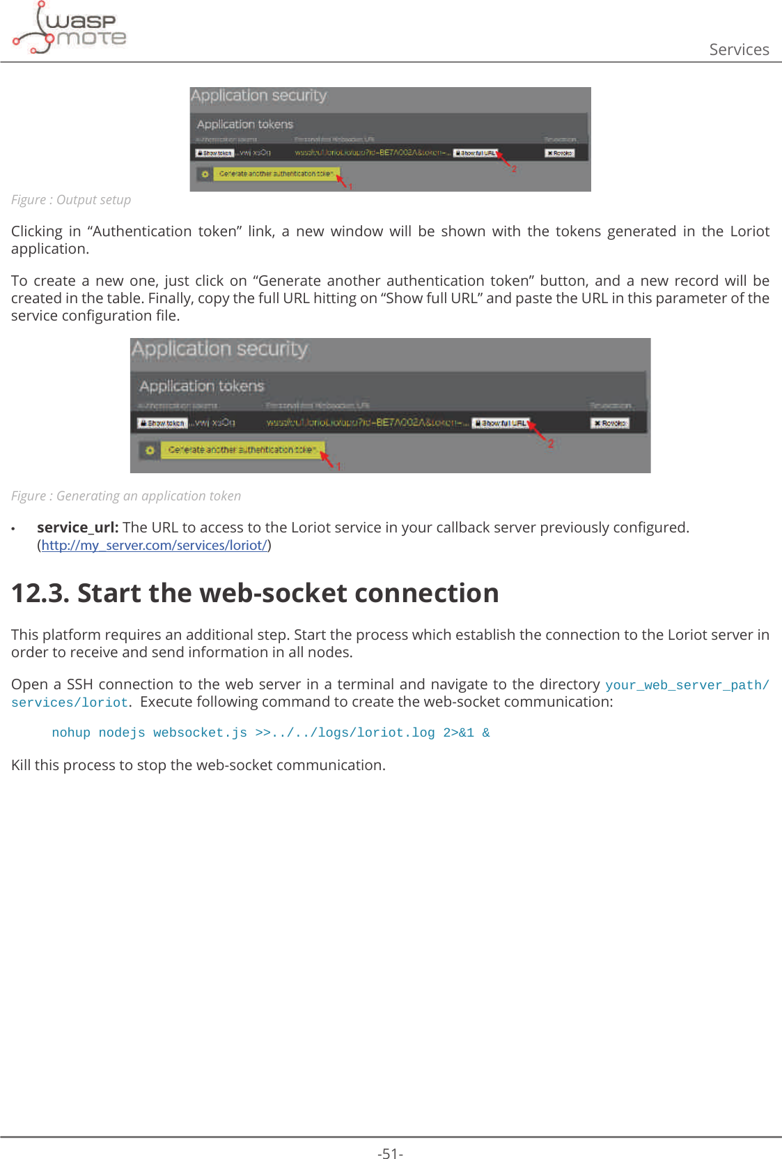 -51-ServicesFigure : Output setupClicking  in  “Authentication  token”  link,  a  new  window  will  be  shown  with  the  tokens  generated  in  the  Loriot application.  To  create  a  new  one,  just  click  on  “Generate  another  authentication  token”  button,  and  a  new  record  will  be created in the table. Finally, copy the full URL hitting on “Show full URL” and paste the URL in this parameter of the VHUYLFHFRQȴJXUDWLRQȴOHFigure : Generating an application token •service_url:7KH85/WRDFFHVVWRWKH/RULRWVHUYLFHLQ\RXUFDOOEDFNVHUYHUSUHYLRXVO\FRQȴJXUHG (http://my_server.com/services/loriot/)12.3. Start the web-socket connectionThis platform requires an additional step. Start the process which establish the connection to the Loriot server in order to receive and send information in all nodes.Open a SSH connection to the web server in a terminal and navigate to the directory your_web_server_path/services/loriot.  Execute following command to create the web-socket communication: nohup nodejs websocket.js &gt;&gt;../../logs/loriot.log 2&gt;&amp;1 &amp; Kill this process to stop the web-socket communication.