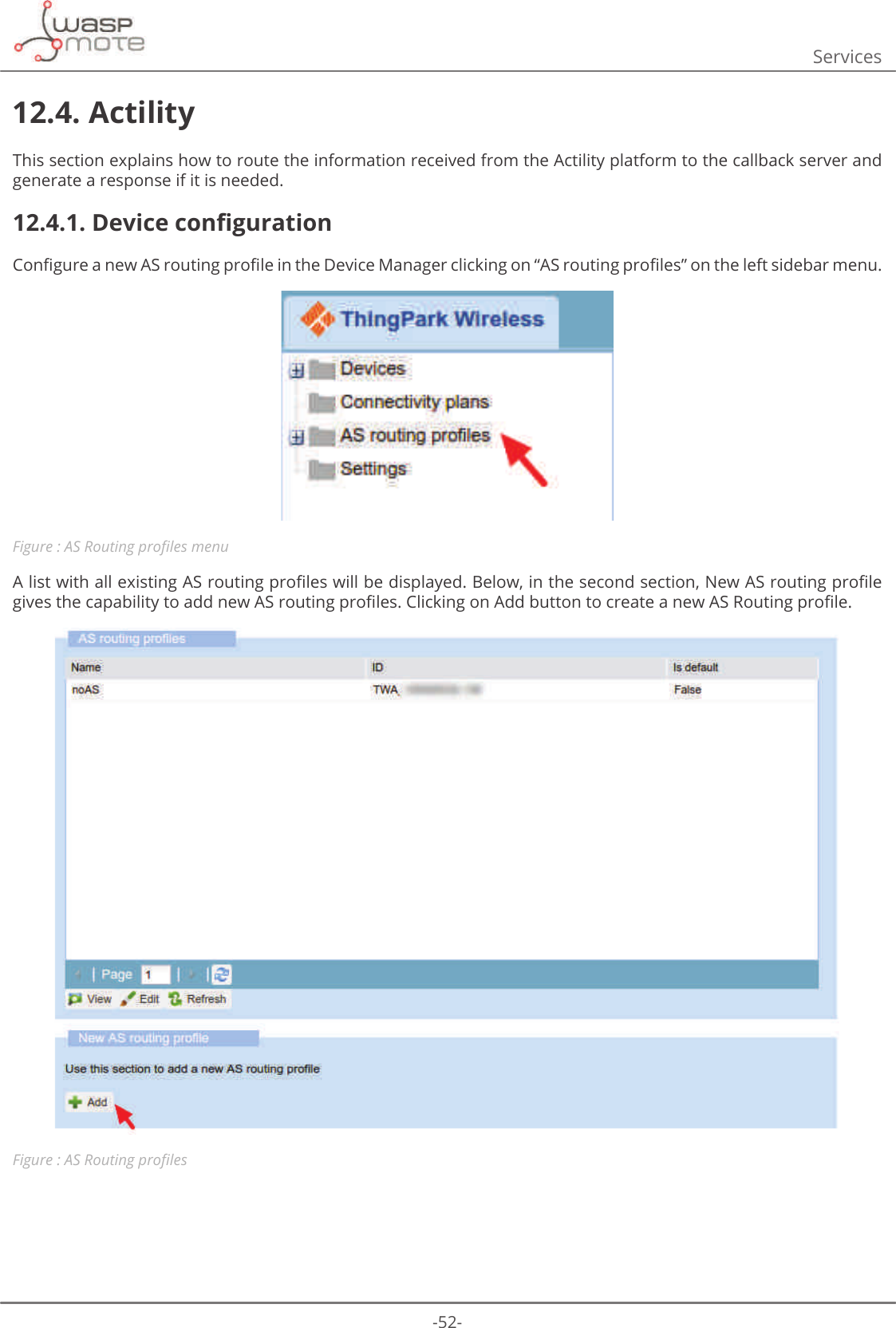 -52-Services12.4. ActilityThis section explains how to route the information received from the Actility platform to the callback server and generate a response if it is needed. 12.4.1. &apos;HYLFHFRQȴJXUDWLRQ&amp;RQȴJXUHDQHZ$6URXWLQJSURȴOHLQWKH&apos;HYLFH0DQDJHUFOLFNLQJRQȊ$6URXWLQJSURȴOHVȋRQWKHOHIWVLGHEDUPHQXFigure : $65RXWLQJSURȴOHVPHQX$OLVWZLWKDOOH[LVWLQJ$6URXWLQJSURȴOHVZLOOEHGLVSOD\HG%HORZLQWKHVHFRQGVHFWLRQ1HZ$6URXWLQJSURȴOHJLYHVWKHFDSDELOLW\WRDGGQHZ$6URXWLQJSURȴOHV&amp;OLFNLQJRQ$GGEXWWRQWRFUHDWHDQHZ$65RXWLQJSURȴOHFigure : $65RXWLQJSURȴOHV