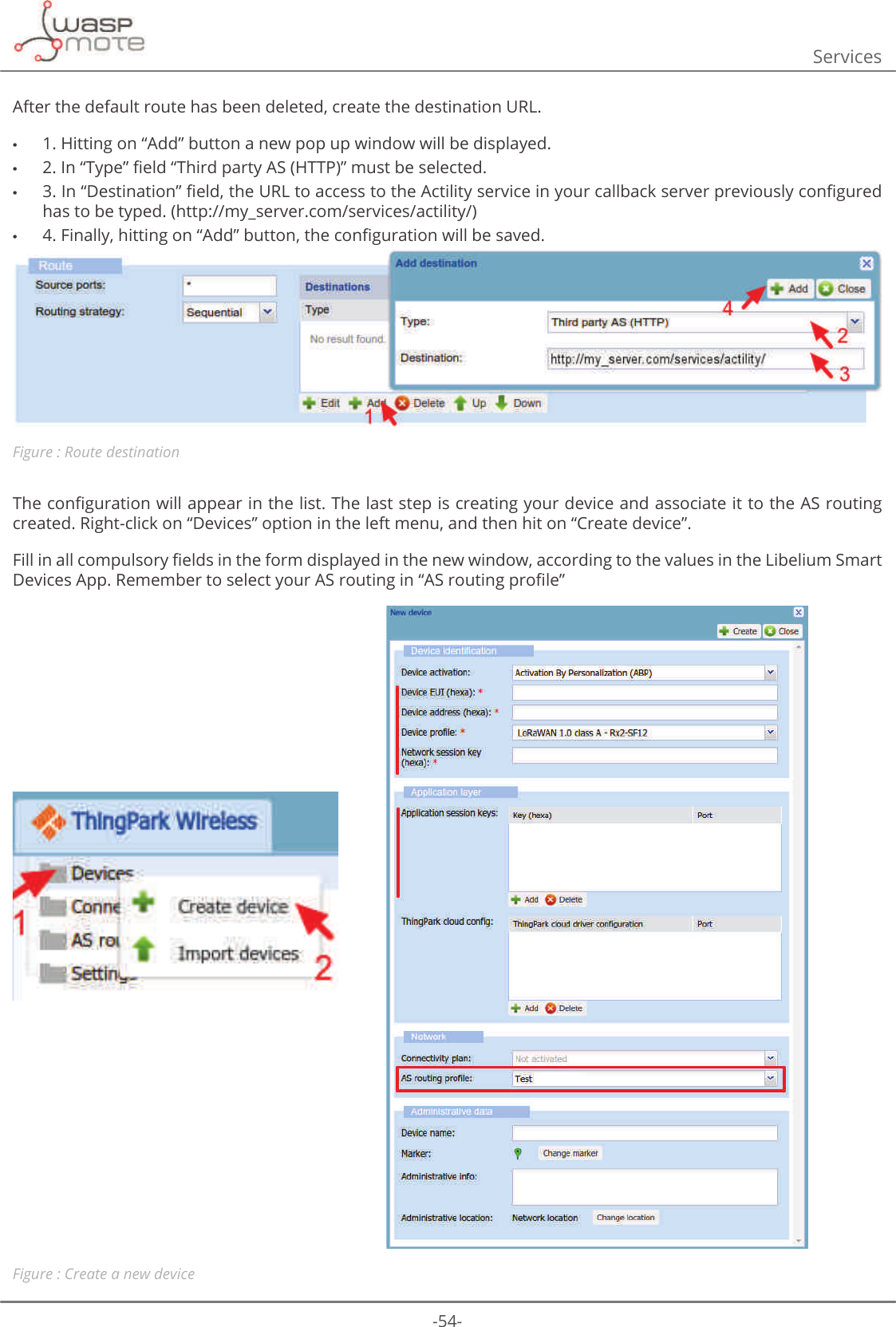 -54-ServicesAfter the default route has been deleted, create the destination URL.  •1. Hitting on “Add” button a new pop up window will be displayed. •ΖQȊ7\SHȋȴHOGȊ7KLUGSDUW\$6+773ȋPXVWEHVHOHFWHG •ΖQȊ&apos;HVWLQDWLRQȋȴHOGWKH85/WRDFFHVVWRWKH$FWLOLW\VHUYLFHLQ\RXUFDOOEDFNVHUYHUSUHYLRXVO\FRQȴJXUHGKDVWREHW\SHGKWWSP\BVHUYHUFRPVHUYLFHVDFWLOLW\ •)LQDOO\KLWWLQJRQȊ$GGȋEXWWRQWKHFRQȴJXUDWLRQZLOOEHVDYHGFigure : Route destination7KHFRQȴJXUDWLRQZLOODSSHDULQWKHOLVW7KHODVWVWHSLVFUHDWLQJ\RXUGHYLFHDQGDVVRFLDWHLWWRWKH$6URXWLQJcreated. Right-click on “Devices” option in the left menu, and then hit on “Create device”.)LOOLQDOOFRPSXOVRU\ȴHOGVLQWKHIRUPGLVSOD\HGLQWKHQHZZLQGRZDFFRUGLQJWRWKHYDOXHVLQWKH/LEHOLXP6PDUW&apos;HYLFHV$SS5HPHPEHUWRVHOHFW\RXU$6URXWLQJLQȊ$6URXWLQJSURȴOHȋFigure : Create a new device