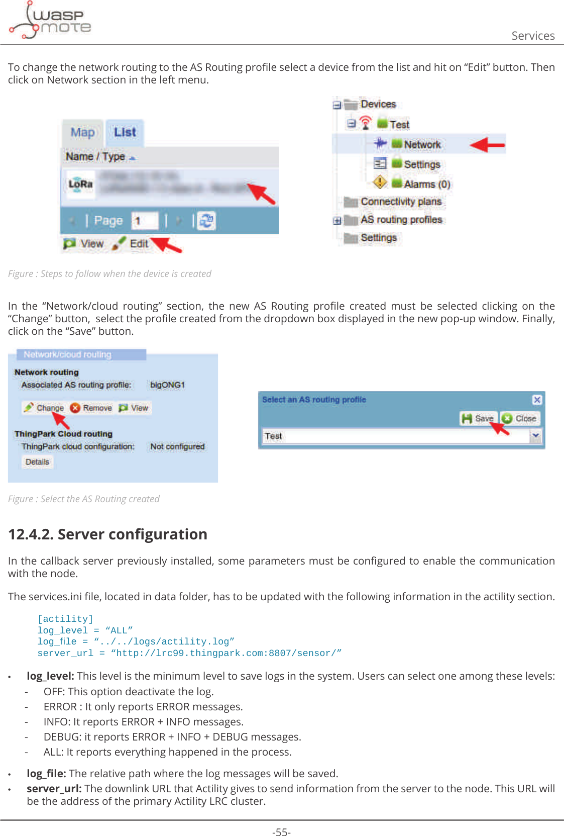 -55-Services7RFKDQJHWKHQHWZRUNURXWLQJWRWKH$65RXWLQJSURȴOHVHOHFWDGHYLFHIURPWKHOLVWDQGKLWRQȊ(GLWȋEXWWRQ7KHQclick on Network section in the left menu.Figure : Steps to follow when the device is createdΖQ WKH Ȋ1HWZRUNFORXG URXWLQJȋ VHFWLRQ WKH QHZ $6 5RXWLQJ SURȴOH FUHDWHG PXVW EH VHOHFWHG FOLFNLQJ RQ WKHȊ&amp;KDQJHȋEXWWRQVHOHFWWKHSURȴOHFUHDWHGIURPWKHGURSGRZQER[GLVSOD\HGLQWKHQHZSRSXSZLQGRZ)LQDOO\click on the “Save” button. Figure : Select the AS Routing created12.4.2. 6HUYHUFRQȴJXUDWLRQΖQWKHFDOOEDFNVHUYHUSUHYLRXVO\LQVWDOOHGVRPHSDUDPHWHUVPXVWEHFRQȴJXUHGWRHQDEOHWKHFRPPXQLFDWLRQwith the node.7KHVHUYLFHVLQLȴOHORFDWHGLQGDWDIROGHUKDVWREHXSGDWHGZLWKWKHIROORZLQJLQIRUPDWLRQLQWKHDFWLOLW\VHFWLRQ[actility]ORJBOHYHO ߙ$//ߚORJBࢱOH ߙORJVDFWLOLW\ORJߚVHUYHUBXUO ߙKWWSOUFWKLQJSDUNFRPVHQVRUߚ •log_level: This level is the minimum level to save logs in the system. Users can select one among these levels:  -OFF: This option deactivate the log. -ERROR : It only reports ERROR messages. -INFO: It reports ERROR + INFO messages. -DEBUG: it reports ERROR + INFO + DEBUG messages. -ALL: It reports everything happened in the process. •ORJBȴOH The relative path where the log messages will be saved. •server_url: The downlink URL that Actility gives to send information from the server to the node. This URL will be the address of the primary Actility LRC cluster.