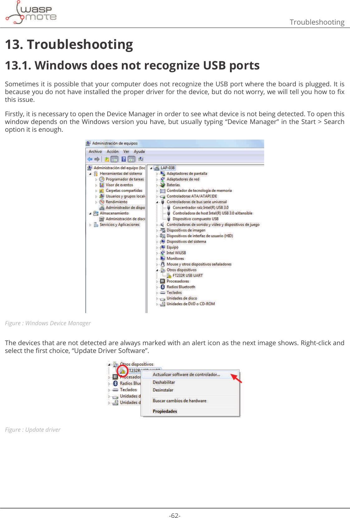 -62-Troubleshooting13. Troubleshooting13.1. Windows does not recognize USB ports Sometimes it is possible that your computer does not recognize the USB port where the board is plugged. It is EHFDXVH\RXGRQRWKDYHLQVWDOOHGWKHSURSHUGULYHUIRUWKHGHYLFHEXWGRQRWZRUU\ZHZLOOWHOO\RXKRZWRȴ[this issue. Firstly, it is necessary to open the Device Manager in order to see what device is not being detected. To open this window depends on the Windows version you have, but usually typing “Device Manager” in the Start &gt; Search option it is enough.Figure : Windows Device ManagerThe devices that are not detected are always marked with an alert icon as the next image shows. Right-click and VHOHFWWKHȴUVWFKRLFHȊ8SGDWH&apos;ULYHU6RIWZDUHȋFigure : Update driver