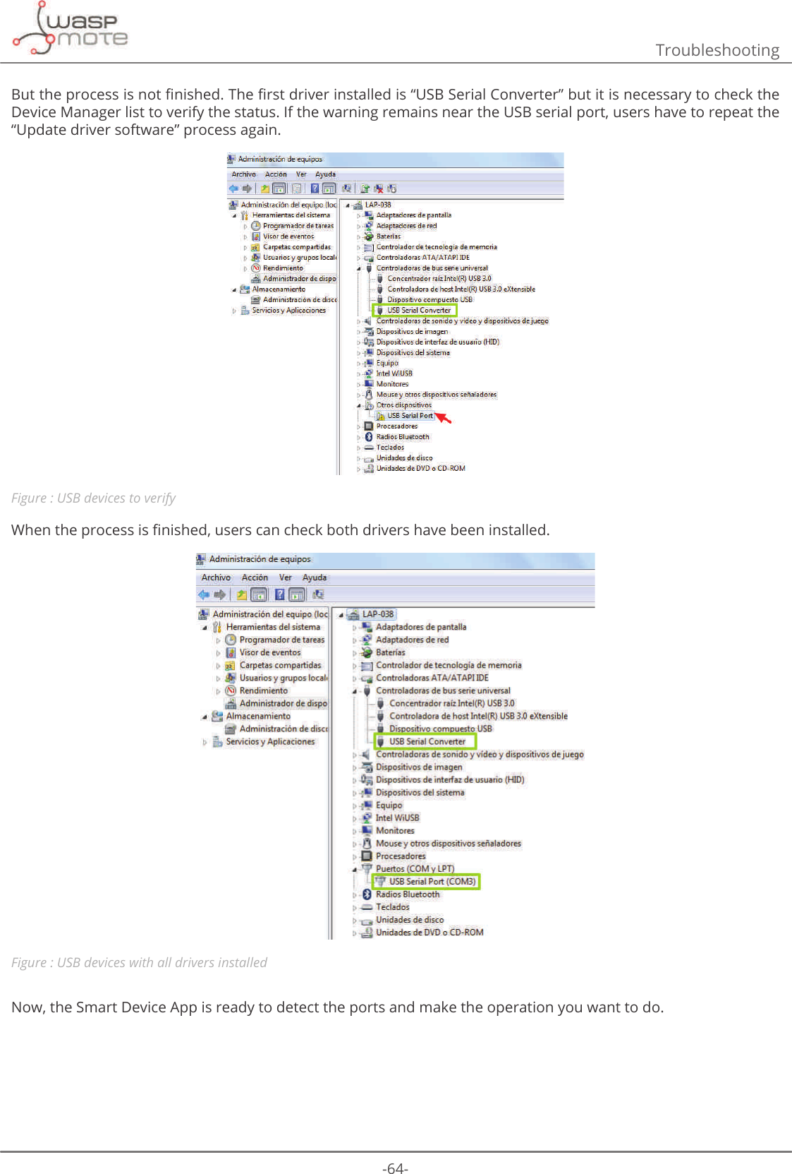 -64-Troubleshooting%XWWKHSURFHVVLVQRWȴQLVKHG7KHȴUVWGULYHULQVWDOOHGLVȊ86%6HULDO&amp;RQYHUWHUȋEXWLWLVQHFHVVDU\WRFKHFNWKHDevice Manager list to verify the status. If the warning remains near the USB serial port, users have to repeat the “Update driver software” process again.Figure : USB devices to verify:KHQWKHSURFHVVLVȴQLVKHGXVHUVFDQFKHFNERWKGULYHUVKDYHEHHQLQVWDOOHGFigure : USB devices with all drivers installedNow, the Smart Device App is ready to detect the ports and make the operation you want to do.