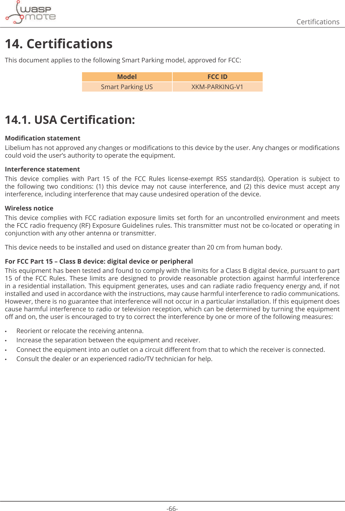 -66-&amp;HUWLȴFDWLRQV14. &amp;HUWLȴFDWLRQVThis document applies to the following Smart Parking model, approved for FCC:Model FCC IDSmart Parking US XKM-PARKING-V114.1. 86$&amp;HUWLȴFDWLRQ0RGLȴFDWLRQVWDWHPHQW/LEHOLXPKDVQRWDSSURYHGDQ\FKDQJHVRUPRGLȴFDWLRQVWRWKLVGHYLFHE\WKHXVHU$Q\FKDQJHVRUPRGLȴFDWLRQVcould void the user’s authority to operate the equipment.Interference statementThis  device  complies  with  Part  15  of  the  FCC  Rules  license-exempt  RSS  standard(s).  Operation  is  subject  to the  following  two  conditions:  (1)  this  device  may  not  cause  interference,  and  (2)  this  device  must  accept  any interference, including interference that may cause undesired operation of the device.Wireless noticeThis device complies with  FCC  radiation exposure limits  set  forth for an uncontrolled  environment  and meets the FCC radio frequency (RF) Exposure Guidelines rules. This transmitter must not be co-located or operating in conjunction with any other antenna or transmitter.This device needs to be installed and used on distance greater than 20 cm from human body.For FCC Part 15 – Class B device: digital device or peripheralThis equipment has been tested and found to comply with the limits for a Class B digital device, pursuant to part 15 of  the  FCC  Rules.  These  limits  are  designed  to  provide  reasonable  protection  against  harmful  interference in a residential installation. This equipment generates, uses and can radiate radio frequency energy and, if not installed and used in accordance with the instructions, may cause harmful interference to radio communications. However, there is no guarantee that interference will not occur in a particular installation. If this equipment does cause harmful interference to radio or television reception, which can be determined by turning the equipment R΍DQGRQWKHXVHULVHQFRXUDJHGWRWU\WRFRUUHFWWKHLQWHUIHUHQFHE\RQHRUPRUHRIWKHIROORZLQJPHDVXUHV •Reorient or relocate the receiving antenna. •Increase the separation between the equipment and receiver. •&amp;RQQHFWWKHHTXLSPHQWLQWRDQRXWOHWRQDFLUFXLWGL΍HUHQWIURPWKDWWRZKLFKWKHUHFHLYHULVFRQQHFWHG •Consult the dealer or an experienced radio/TV technician for help.