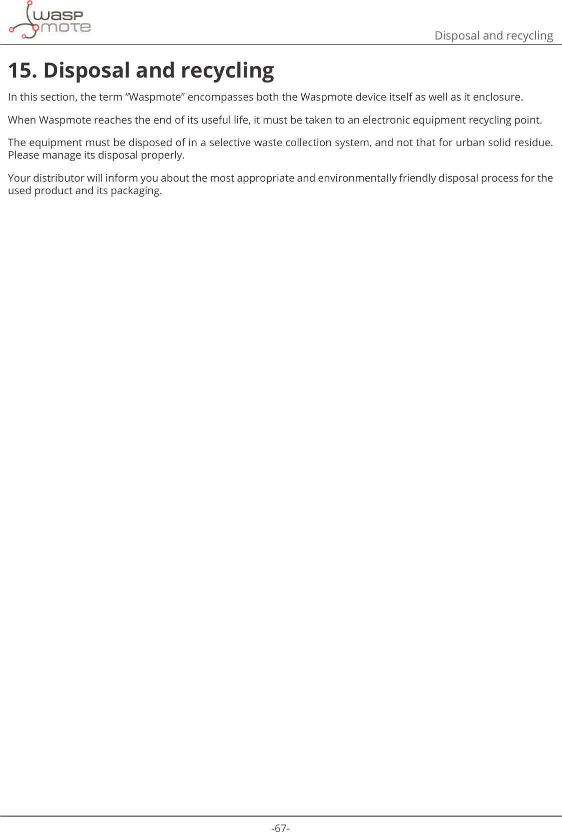 -67-Disposal and recycling15. Disposal and recyclingIn this section, the term “Waspmote” encompasses both the Waspmote device itself as well as it enclosure.When Waspmote reaches the end of its useful life, it must be taken to an electronic equipment recycling point.The equipment must be disposed of in a selective waste collection system, and not that for urban solid residue. Please manage its disposal properly.Your distributor will inform you about the most appropriate and environmentally friendly disposal process for the used product and its packaging.