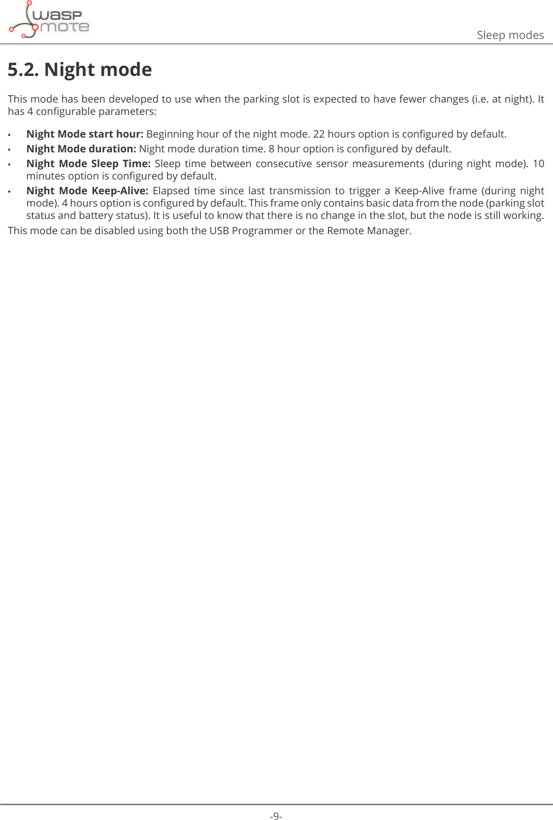 -9-Sleep modes5.2. Night modeThis mode has been developed to use when the parking slot is expected to have fewer changes (i.e. at night). It KDVFRQȴJXUDEOHSDUDPHWHUV •Night Mode start hour:%HJLQQLQJKRXURIWKHQLJKWPRGHKRXUVRSWLRQLVFRQȴJXUHGE\GHIDXOW •Night Mode duration:1LJKWPRGHGXUDWLRQWLPHKRXURSWLRQLVFRQȴJXUHGE\GHIDXOW •Night  Mode Sleep  Time:  Sleep  time  between  consecutive  sensor  measurements  (during  night  mode).  10 PLQXWHVRSWLRQLVFRQȴJXUHGE\GHIDXOW •Night  Mode  Keep-Alive:  Elapsed  time  since  last  transmission  to  trigger  a  Keep-Alive  frame  (during  night PRGHKRXUVRSWLRQLVFRQȴJXUHGE\GHIDXOW7KLVIUDPHRQO\FRQWDLQVEDVLFGDWDIURPWKHQRGHSDUNLQJVORWstatus and battery status). It is useful to know that there is no change in the slot, but the node is still working. This mode can be disabled using both the USB Programmer or the Remote Manager. 
