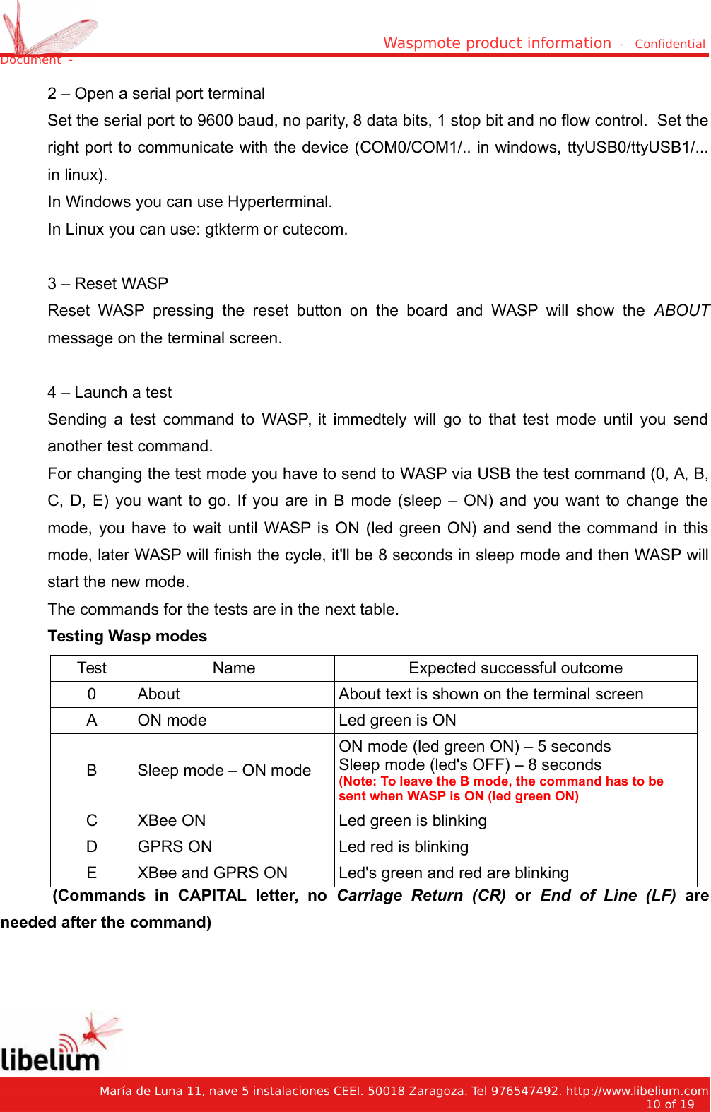 Waspmote product information  -   Condential Document  -2 – Open a serial port terminalSet the serial port to 9600 baud, no parity, 8 data bits, 1 stop bit and no flow control.  Set theright port to communicate with the device (COM0/COM1/.. in windows, ttyUSB0/ttyUSB1/...in linux).In Windows you can use Hyperterminal.In Linux you can use: gtkterm or cutecom.3 – Reset WASPReset WASP pressing the reset button on the board and WASP will show the  ABOUTmessage on the terminal screen.4 – Launch a testSending a test command to WASP, it immedtely will go to that test mode until you sendanother test command.For changing the test mode you have to send to WASP via USB the test command (0, A, B,C, D, E) you want to go. If you are in B mode (sleep – ON) and you want to change themode, you have to wait until WASP is ON (led green ON) and send the command in thismode, later WASP will finish the cycle, it&apos;ll be 8 seconds in sleep mode and then WASP willstart the new mode.The commands for the tests are in the next table.Testing Wasp modesTest Name Expected successful outcome0 About About text is shown on the terminal screenA ON mode Led green is ONB Sleep mode – ON modeON mode (led green ON) – 5 secondsSleep mode (led&apos;s OFF) – 8 seconds(Note: To leave the B mode, the command has to be sent when WASP is ON (led green ON)C XBee ON Led green is blinkingD GPRS ON Led red is blinkingE XBee and GPRS ON Led&apos;s green and red are blinking(Commands   in   CAPITAL   letter,   no  Carriage   Return   (CR)  or  End   of   Line   (LF)  areneeded after the command)   María de Luna 11, nave 5 instalaciones CEEI. 50018 Zaragoza. Tel 976547492. http://www.libelium.com10 of 19    